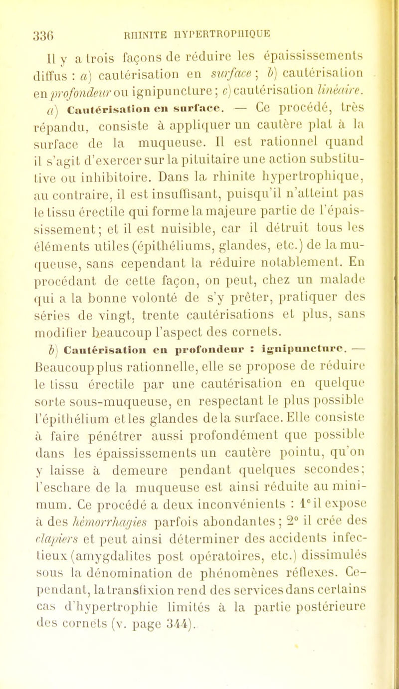 11 y a Irois façons de réduire les épaississemenls diffus : a) cautérisation en surface ; cautérisation Qnprofondeur ow. ignipunclure ; c) cautérisation linéaire. a) Cautérisation en surface. — Ce procédé, très répandu, consiste à appliquer un cautère plat à la surface de la muqueuse. 11 est rationnel quand il s'agit d'exercer sur la pituitaire une action substitu- tive ou inhibitoire. Dans la rhinite hyperlropliique, au contraire, il est insuffisant, puisqu'il n'atteint pas le tissu érectile qui forme la majeure partie de l'épais- sissement; et il est nuisible, car il détruit tous les éléments utiles (épithéliums, glandes, etc.) de la mu- queuse, sans cependant la réduire notablement. En procédant de cette façon, on peut, cliez un malade qui a la bonne volonté de s'y prêter, pratiquer des séries de vingt, trente cautérisations et plus, sans modifier lieaucoup l'aspect des cornets. b] Cautérisation en profondeur : ignipuiicture. — Beaucoup plus rationnelle, elle se propose de réduire le tissu érectile par une cautérisation en quelque sorte sous-muqueuse, en respectant le plus possible l'épitliélium etles glandes delà surface. Elle consiste à faire pénétrer aussi profondément que possible dans les épaississements un cautère pointu, qu'on y laisse à demeure pendant quelques secondes: l'escliare de la muqueuse est ainsi réduite au mini- mum. Ce procédé a deux inconvénients : l^il expose à des hêmorrhaffies parfois abondantes; 2° il crée des r/apiers et peut ainsi déterminer des accidents infec- tieux (amygdalites post opératoires, etc.) dissimulés sous la dénomination de phénomènes réilexes. Ce- pendant, latransfixionrend des services dans certains cas d'hypertropliie limités à la partie postérieure des cornets (v. page 3M).