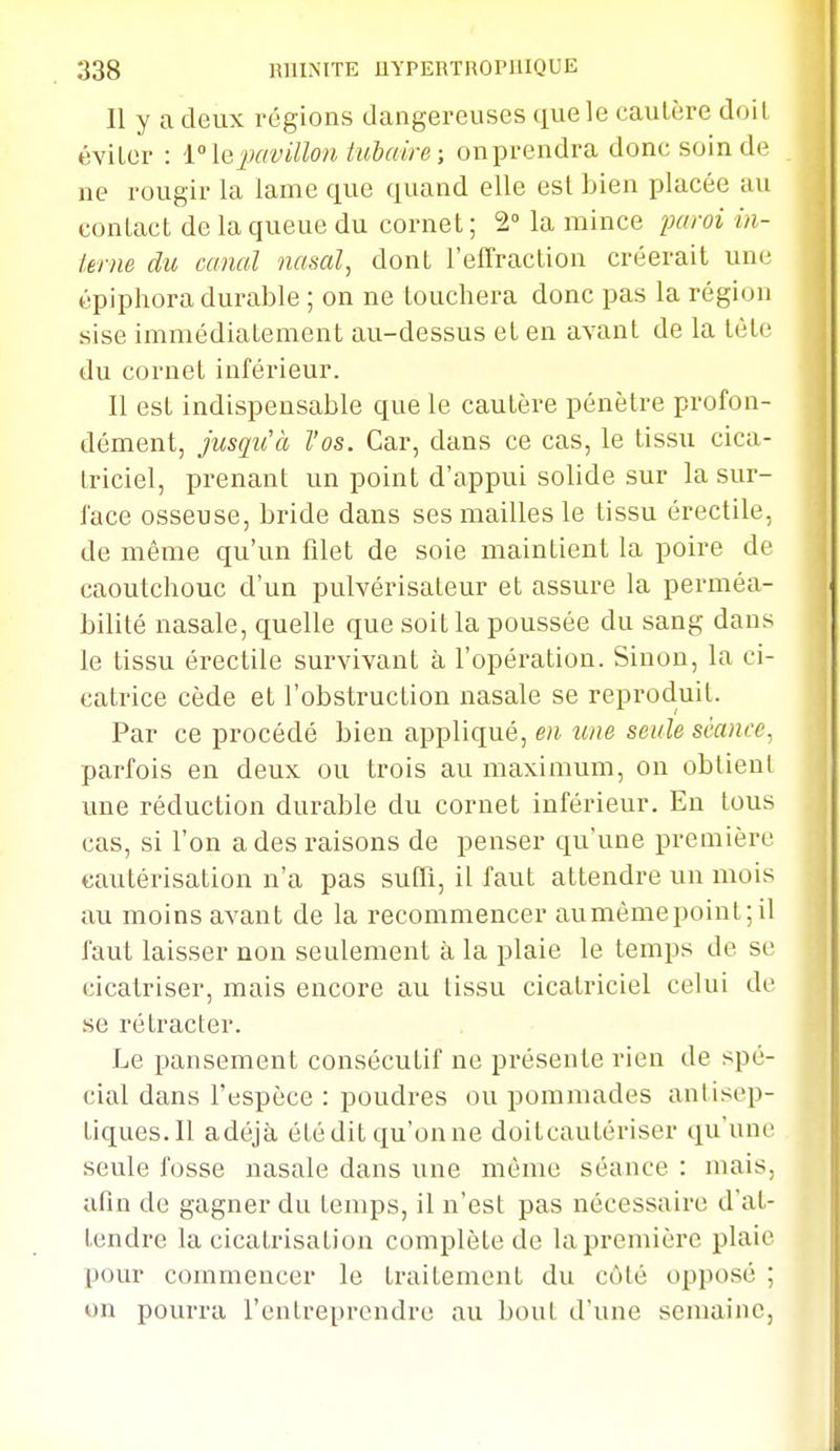 Il y a deux régions dangereuses que le cautère doit éviter : 1 le])avillon tulaire ; on prendra donc soin de ne rougir la lame que quand elle est bien placée au contact de la queue du cornet ; 2° la mince paroi in- krne du canal nasal^ dont l'effraction créerait une épiphora durable ; on ne touchera donc pas la région sise immédiatement au-dessus et en avant de la tète du cornet inférieur. Il est indispensable que le cautère pénètre profon- dément, jusqu'à l'os. Car, dans ce cas, le tissu cica- triciel, prenant un point d'appui solide sur la sur- l'ace osseuse, bride dans ses mailles le tissu érectile, de même qu'un filet de soie maintient la poire de caoutchouc d'un pulvérisateur et assure la perméa- bilité nasale, quelle que soit la poussée du sang dans le tissu érectile survivant à l'opération. Sinon, la ci- catrice cède et l'obstruction nasale se reproduit. Par ce procédé bien appliqué, en îine seule séance, parfois en deux ou trois au maximum, on obtient une réduction durable du cornet inférieur. En tous cas, si l'on adesi-aisons de penser qu'une première cautérisation n'a pas suffi, il faut attendre un mois au moins avant de la recommencer aumèmepoint;il faut laisser non seulement à la plaie le temps de se cicatriser, mais encore au tissu cicatriciel celui de se rétracter. Le pansement consécutif ne présente rien de spé- cial dans l'espèce : poudres ou pommades antisep- tiques. Il adéjà été dit qu'on ne doitcautériser qu'une; seule fosse nasale dans une même séance : mais, afin de gagner du temps, il n'est pas nécessaire d'at- tendre la cicatrisation complète de la première plaie pour commencer le traitement du côté opposé ; on pourra l'entreprendre au bout d'une semaine,
