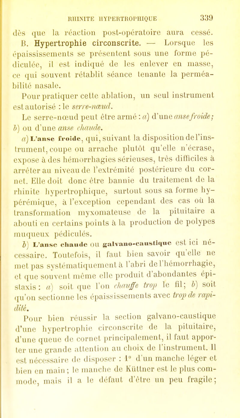 dès que la réaclion posl-opératoire aura cessé. B. Hypertrophie circonscrite. — Lorsque les épaississemenls se présentent sous une forme pé- diculée, il est indiqué de les enlever en masse, ce qui souvent rétablit séance tenante la perméa- bilité nasale. Pour pratiquer celle ablation, un seul instrument est autorisé :1e serre-nœud. Le serre-nœud peut être armé : a) d'une anse froide; h) ou d'une anse chaude. a) L'anse froide, qui, suivant la disposition de l'ins- trument, coupe ou arrache plutôt qu'elle n'écrase, expose à des hémorrhagies sérieuses, très difficiles à arrêter au niveau de l'extrémité postérieure du cor- net. Elle doit donc être bannie du traitement de la rhinite hypertrophique, surtout sous sa forme hy- pérémique, à l'exception cependant des cas où la transformation myxomateuse de la pituitaire a abouti en certains points à la production de polypes muqueux pédiculés, i] L'anse chaude OU galvano-cansllque est ici né- cessaire. Toutefois, il faut bien savoir qu'elle ne met pas systématiquement à l'abri de l'hémorrhagie, et que souvent même elle produit d'abondantes épi- staxis: a) soit que l'on r/iauffe iroj) le fd; b) soit qu'on sectionne les épaississcments avec trojnîe rapi- dité. Pour bien réussir la section galvano-caustique d'une hypertrophie (circonscrite de la pituitaire, d'une queue de cornet principalement, il faut appor- ter une grande attention au choix de l'instrument. 11 est nécessaire d(! disposer : 1° d'un manche léger et bien en main; le muuicIk! de Klitlner (st le plus com- mode, mais il a le défaut d'être un peu fragile;