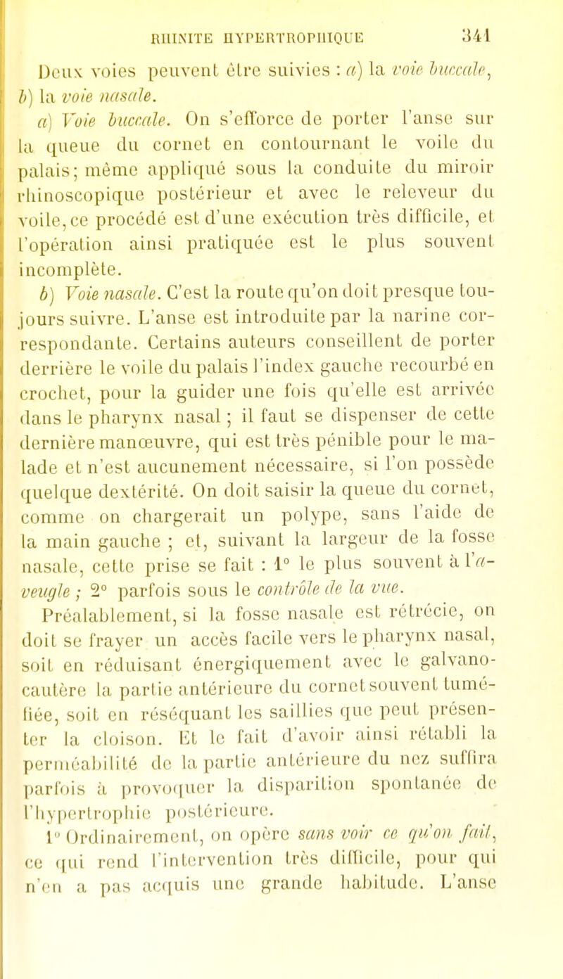 Deux voies peuvent ùLre suivies : a) la voie hiuxalc, h) la voie nasale. a] Voie lucr.ale. On s'efi'orce de porter l'anse sur la queue du cornet en conLournant le voile du palais; même appliqué sous la conduite du miroir rhinoscopique postérieur et avec le releveur du voile, ce procédé est d'une exécution très difficile, et l'opération ainsi pratiquée est le plus souvent incomplète. b) Voie nasale. C'est la route qu'on doit presque tou- jours suivre. L'anse est introduite par la narine cor- respondante. Certains auteurs conseillent de porter derrière le voile du palais l'index gauche recourbé en crochet, pour la guider une fois qu'elle est arrivée dans le pharynx nasal ; il faut se dispenser de cette dernière manœuvre, qui est très pénible pour le ma- lade et n'est aucunement nécessaire, si l'on possède quelque dextérité. On doit saisir la queue du cornet, comme on chargerait un polype, sans l'aide de la main gauche ; et, suivant la largeur de la fosse nasale, cette prise se fait : 1° le plus souvent à l'rt- veiigle ; 2 parfois sous le contrôle Je la vue. Préalablement, si la fosse nasale est rétrécie, on doit se frayer un accès facile vers le pharynx nasal, soit en réduisant énergiquement avec le galvano- cautère la partie antérieure du cornet souvent tumé- tiée, soit en réséquant les saillies que peut présen- ter la cloison. VA le fait d'avoir ainsi rétabli la perméabilité de la partie antérieure du nez suffira parfois à provociuer la disparition spontanée de riiypcrtropluc postérieure. i Ordinairement, on opère sans voir ce qu'on fail, ce ([ui rend l'intervention très difTicile, pour qui n'en a pas acciuis une grande habitude. L'anse