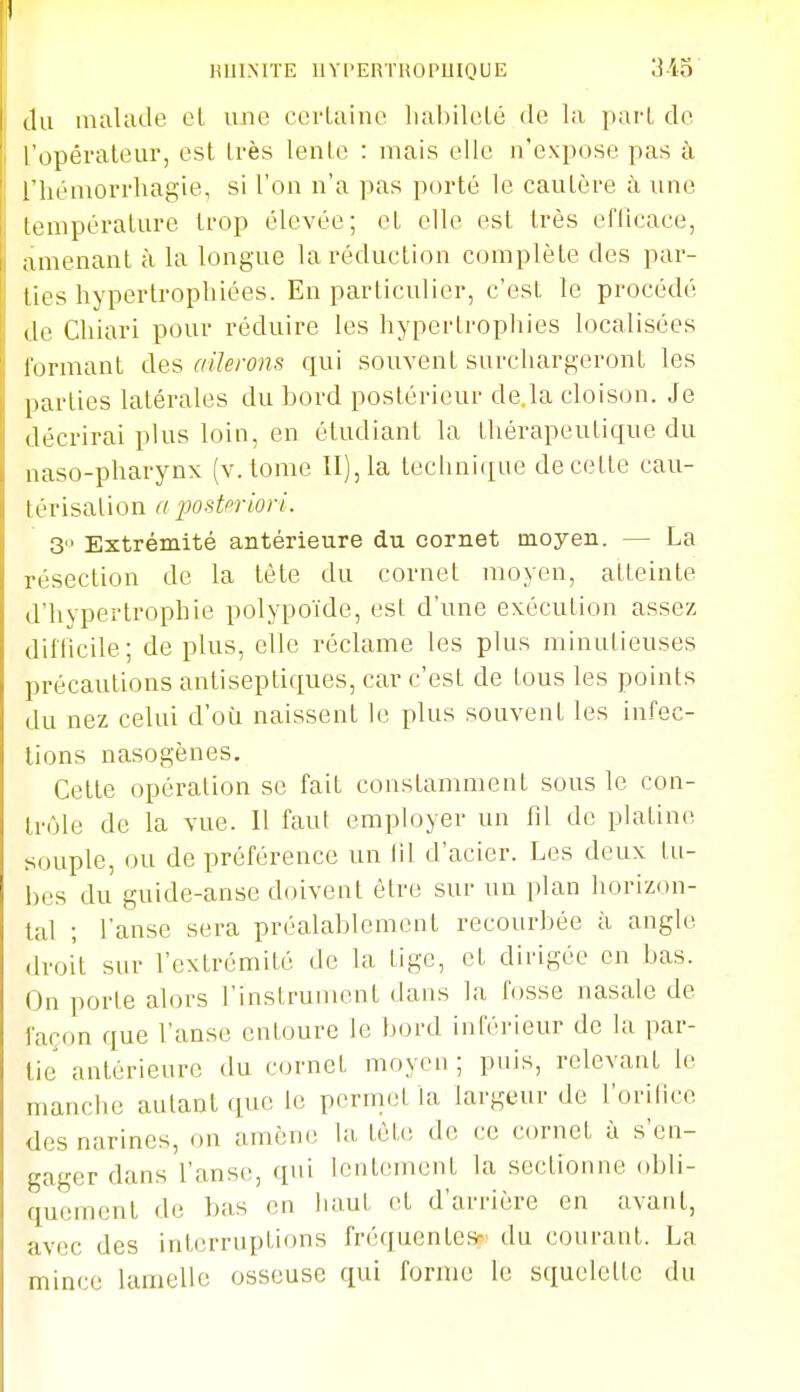 (lu malade cl une cciiainc liabileLé de la pai-l do l'opérateur, est très lente : mais elle n'expose pas à riiéniorrhagie, si l'on n'a pas porté le cautère à une liunpérature trop élevée; et elle est très eflicace, amenant à la longue la réduction complète des par- lies hypertrophiées. En particulier, c'est le procédé (le Chiari pour réduire les hypertrophies localisées lormant des ailerons qui souvent surchargeront les |)arties latérales du bord postérieur de.la cloison. Je décrirai plus loin, en étudiant la thérapeutique du naso-pharynx (v. tome II), la technique de cette cau- térisation a posteriori. 3° Extrémité antérieure du cornet moyen. — La résection de la tète du cornet moyen, atteinte d'hypertrophie polypoïde, est d'une exécution assez difficile; de plus, elle réclame les plus minutieuses précautions antiseptiques, car c'est de tous les points du nez celui d'où naissent le plus souvent les infec- tions nasogènes. Cette opération se fait constamment sous le con- trôle de la vue. Il faut employer un fil de platine souple, ou de préférence un iil d'acier. Les deux tu- bes du guide-anse doivent être sur un plan horizon- tal ; l'anse sera préalablement recourbée à angle droit sur l'extrémité de la tige, et dirigée en bas. On porte alors l'instrument dans la fosse nasale de façon que l'anse entoure le Ijord inférieur de la par- lie antérieure du cornet moyen; puis, relevant le manche autant que le permet la largeur de l'orifice des narines, on amène la tête de ce cornet à s'en- gager dans l'anse, qui lentement la sectionne obli- quement de bas en liaut et d'arrière en avant, avec des interruptions fréquentes- du courant. La mince lamelle osseuse qui forme le squelette du