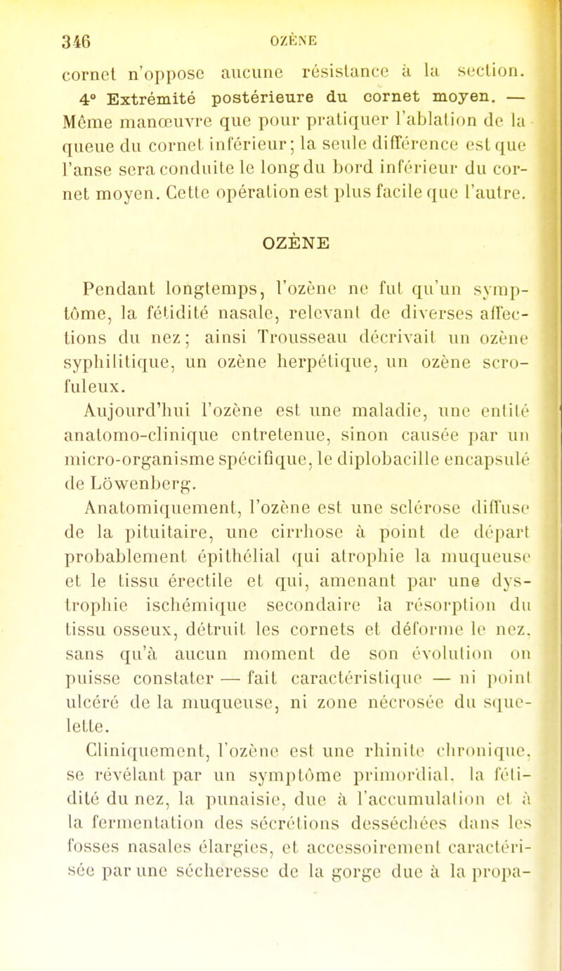 cornet n'oppose aucune résistance à la section. 4° Extrémité postérieure du cornet moyen. — Même manœuvre que pour pi-atiquer l'ablation de la queue du cornet inférieur; la seule différence est que l'anse sera conduite le long du bord inférieur du cor- net moyen. Cette opération est plus facile que l'autre. OZÈNE Pendant longtemps, l'ozène ne fut qu'un symp- tôme, la fétidité nasale, relevant de diverses affec- tions du nez ; ainsi Trousseau décrivait un ozène syphilitique, un ozène herpétique, un ozène scro- fuleux. Aujourd'hui l'ozène est une maladie, une entité anatomo-clinique entretenue, sinon causée par un micro-organisme spécifique, le diplobacille encapsulé de Lôwenberg. Anatomiquement, l'ozène est une sclérose diffuse de la pituitaire, une cirrhose à point de départ probablement épithélial qui atrophie la nmqueusc et le tissu érectile et qui, amenant par une dys- trophie ischémique secondaire la résorption du tissu osseux, détruit les cornets et défornie le nez. sans qu'à aucun moment de son évolution on puisse constater — fait caractéristique — ni point ulcéré de la muqueuse, ni zone nécrosée du sque- lette. Cliniquement, l'ozène est une rhinite chronique, se révélant par un symptôme primordial, la féti- dité du nez, la punaisie, due à l'accumulation et à la fermentation des sécrétions desséchées dans les fosses nasales élargies, et accessoirement caractéri- sée par une sécheresse de la gorge due à la propa-
