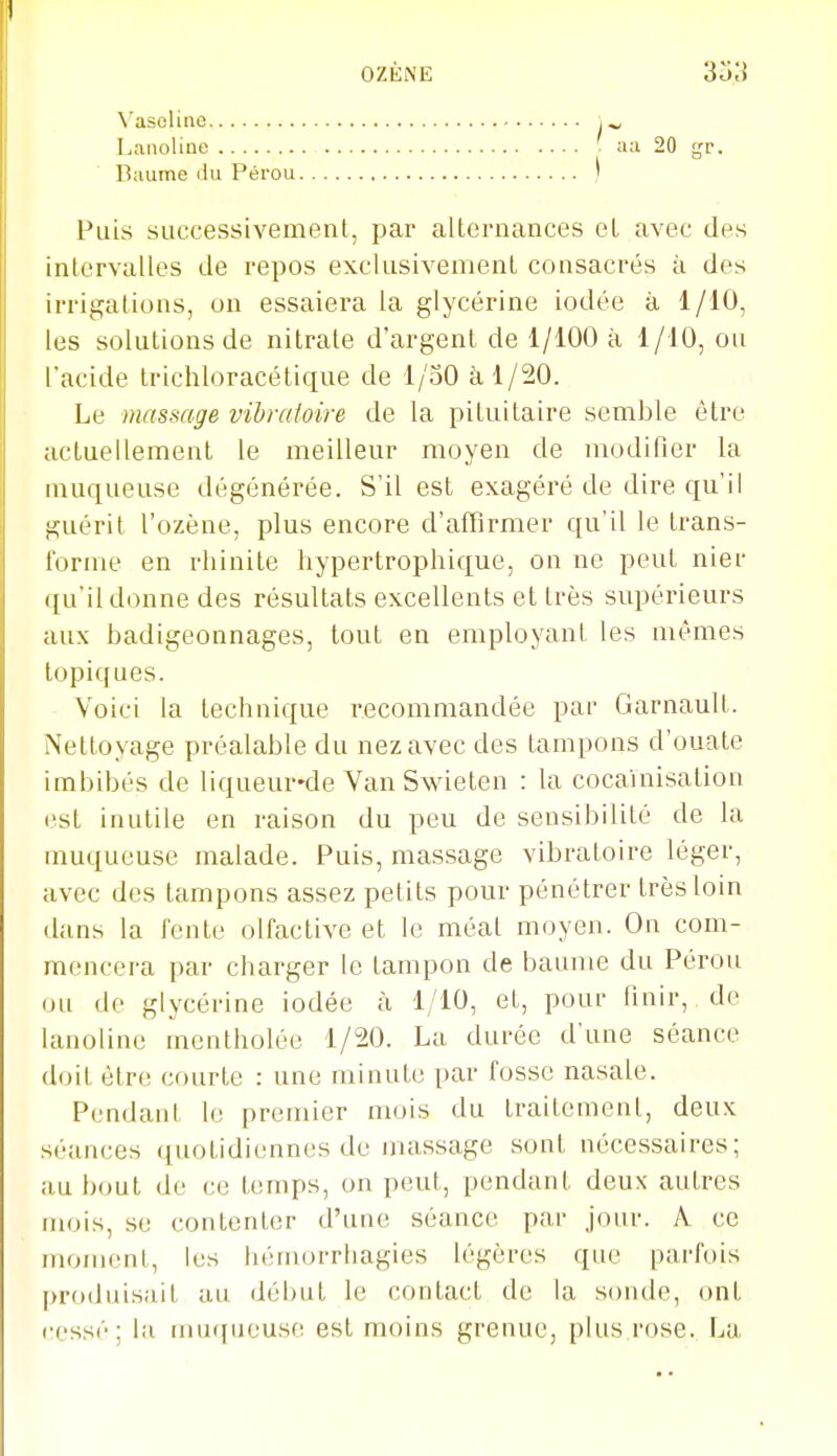 Vaseline Lanoline Baume du Pérou Puis successivement, par allernances cL avec des intervalles de repos exclusivement consacrés à des irrigations, on essaiera la glycérine iodée à 1/10, les solutions de nitrate d'argent de 1/100 à 1/10, ou l'acide trichloracélique de 1/50 à 1/20. Le massage vibratoire de la pi lui taire semble être actuellement le meilleur moyen de modifier la muqueuse dégénérée. S'il est exagéré de dire qu'il guérit l'ozène, plus encore d'affirmer qu'il le trans- forme en rhinite hypertrophique, on ne peut nier qu'il donne des résultats excellents et très supérieurs aux badigeonnages, tout en employant les mêmes topiques. Voici la technique recommandée par Garnault. Nettoyage préalable du nez avec des tampons d'ouate imbibés de liqueur*de Van Swieten : la cocainisation est inutile en raison du peu de sensibilité de la muqueuse malade. Puis, massage vibratoire léger, avec des tampons assez petits pour pénétrer très loin dans la Tente olfactive et le méat moyen. On com- mencera par charger le tampon de baume du Pérou ou de glycérine iodée à 1/10, et, pour finir, de lanoline mentholée 1/20. La durée d'une séance doit être courte : une minute par fosse nasale. Pendant le premier mois du traitement, deux séances quotidiennes de massage sont nécessaires; au bout de ce temps, on peut, pendant deux autres mois, se contenter d'une séance par jour. A ce moment, les hémorrhagies légères que parfois produisait au début le contact de la sonde, ont cessé; la muqueuse est moins grenue, plus.rose. La aa 20 gr.