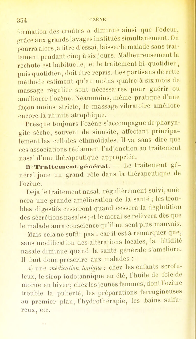 formaliou des croùLes a diaiinué ainsi que l'odeur, grâce aux grands lavages institués simultanément. On pourra alors, à titre d'essai, laisser le malade sans trai- tement pendant cinq à six jours. Malheureusement la rechute est habituelle, et le traitement bi-quotidieii, puis quotidien, doit être repris. Les partisans de cette méthode estiment qu'au moins quatre à six mois de massage régulier sont nécessaires pour guérir ou améliorer l'ozène. Néanmoins, même pratiqué d'une façon moins stricte, le massage vibratoire améliore encore la rhinite atrophique. Presque toujours l'ozène s'accompagne de pharyn- gite sèche, souvent de sinusite, affectant principa- lement les cellules ethmoïdales. 11 va sans dire que ces associations réclament l'adjonction au traitement nasal d'une thérapeutique appropriée. 3° xraîtemeiit général. — Le traitement gé- néral joue un grand r(jle dans la thérapeutique de l'ozène. Déjà le traitement nasal, régulièrement suivi, amè nera une grande amélioration de la santé ; les trou- bles digestifs cesseront quand cessera la déglutilion des sécrétions nasales ; et le moral se relèvera dès que le malade aura conscience qu'il ne sent plus mauvais. Mais cela ne suffit pas : car il est à remarquer que, sans modificalion des altérations locales, la fétidité nasale diminue quand la santé générale s'améliore. Il faut donc prescrire aux malades : a) une médicaUon loniqîie : chez les enfants scrofu- leux, le sirop iodotannique en été, l'huile de foie de morue en hiver; chez les jeunes femmes, dont l'ozène trouble la puberté, les préparations ferrugineuses au premier plan, l'hydrothérapie, les bains sulfu- reux, etc.