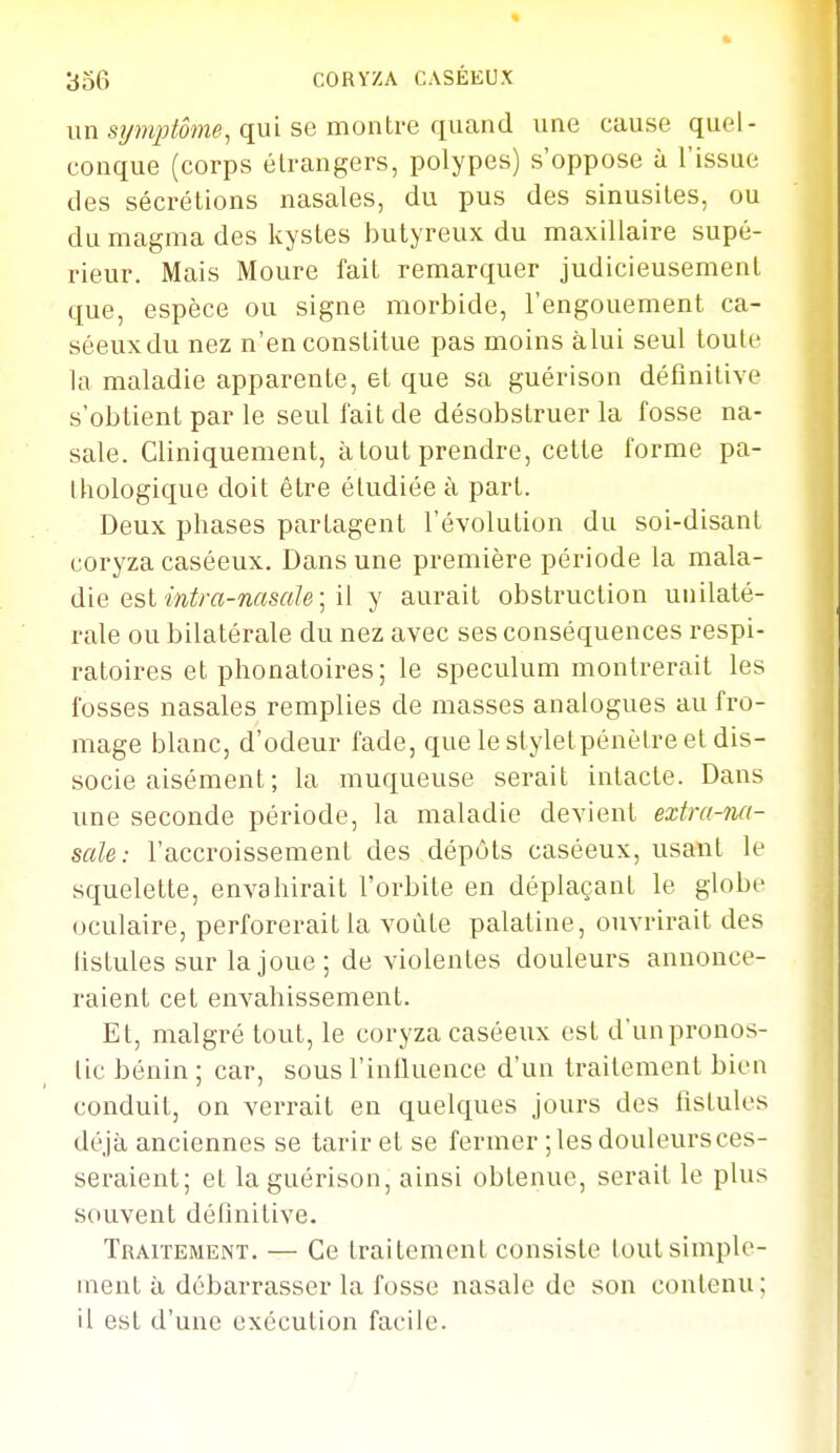 un qui se montre quand une cause quel- conque (corps étrangers, polypes) s'oppose à l'issue des sécrétions nasales, du pus des sinusites, ou du magma des kystes butyreux du maxillaire supé- rieur. Mais Moure fait remarquer judicieusement que, espèce ou signe morbide, l'engouement ca- séeuxdu nez n'en constitue pas moins àlui seul toute la maladie apparente, et que sa guérison définitive s'obtient par le seul fait de désobstruer la fosse na- sale. Cliniquement, à tout prendre, cette forme pa- thologique doit être étudiée à part. Deux phases partagent l'évolution du soi-disant coryza caséeux. Dans une première période la mala- die est m^m-nasa/e ; il y aurait obstruction unilaté- rale ou bilatérale du nez avec ses conséquences respi- ratoires et phonatoires; le spéculum montrerait les fosses nasales remplies de masses analogues au fro- mage blanc, d'odeur fade, que le styletpénètre et dis- socie aisément ; la muqueuse serait intacte. Dans une seconde période, la maladie devient extra-na- sale : l'accroissement des dépôts caséeux, usant le squelette, envahirait l'orbite en déplaçant le globe oculaire, perforerait la voûte palatine, ouvrirait des fistules sur la joue; de violentes douleurs annonce- raient cet envahissement. Et, malgré tout, le coryza caséeux est d'un pronos- tic bénin ; car, sous l'inlluence d'un traitement bien conduit, on verrait en quelques jours des fistules déjà anciennes se tarir et se fermer ; les douleursces- seraient; et la guérison, ainsi obtenue, serait le plus souvent définitive. Traitement. — Ce traitement consiste tout simple- ment à débarrasser la fosse nasale de son contenu; il est d'une exécution facile.