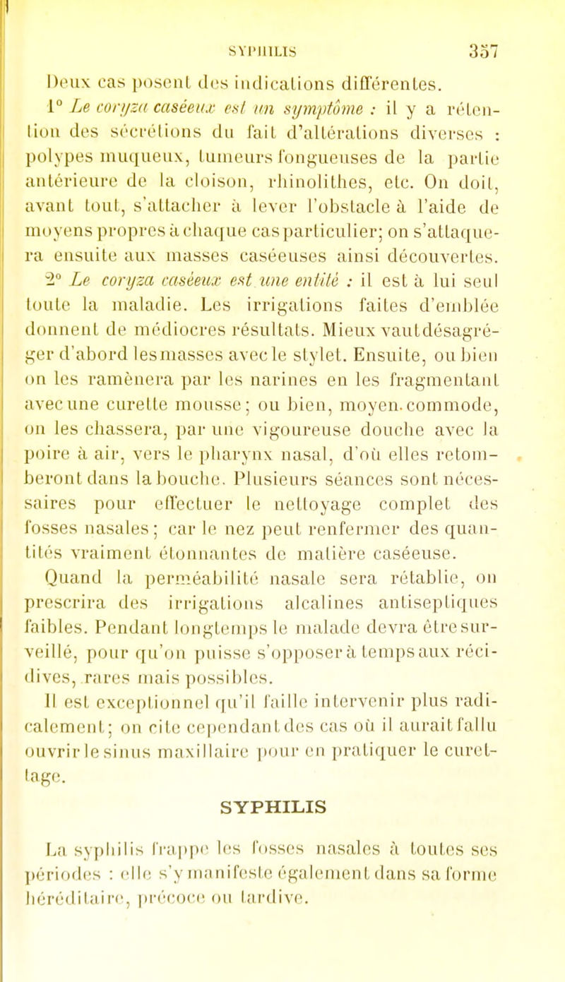 Deux cas posent dos indicalions différentes. r Le coryza caséei/x es/ un symptôme : il y a réten- tion des sécrétions du fait d'altérations diverses : polypes inuqueux, tumeurs fongueuses de la partie antérieure de la cloison, rhinolithes, etc. On doit, avant tout, s'attacher à lever l'obstacle à l'aide de moyens propres à chaque cas particulier; on s'attaque- ra ensuite aux masses caséeuses ainsi découvertes. 2° Le coryza caséeux est une entité : il est à lui seul toute la maladie. Les irrigations faites d'emblée donnent de médiocres résultats. Mieux vautdésagré- ger d'abord lesmasses avec le stylet. Ensuite, ou bien on les ramènera par les narines en les fragmentant avec une curette mousse; ou bien, moyen, commode, on les chassera, par une vigoureuse douche avec la poire à air, vers le pharynx nasal, d'où elles retom- beront dans labouche. Plusieurs séances sont néces- saires pour effectuer le nettoyage complet des fosses nasales ; car le nez peut renfermer des quan- tités vraiment étonnantes de matière caséeuse. Quand la perméabilité nasale sera rétablie, on prescrira des irrigations alcalines antiseptiques faibles. Pendant longtemps le malade devra être sur- veillé, pour qu'on puisse s'opposera temps aux réci- dives, rares mais possibles. Il est exceptionnel qu'il faille intervenir plus radi- calement; on rite cependantdes cas où il auraitfallu ouvrir le sinus maxillaire ixnir en pratiquer le curet- tage. SYPHILIS La syphilis frapp»! les fosses nasales à toutes ses périodes : elle s'y manifeste également dans sa forme liérédilairc, précoce; ou tardive.