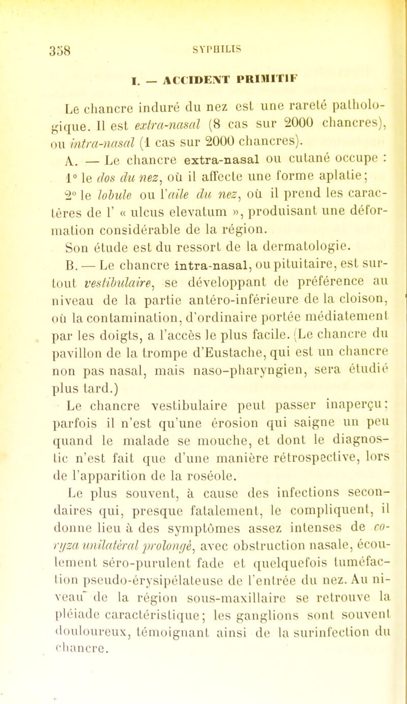 I. — ACCIDENT PRIMITIF Le chancre induré du nez est une rareté patholo- gique. II est extra-nasal (8 cas sur 2000 chancres), ou intm-nmal (1 cas sur 2000 chancres). A. — Le chancre extra-nasal ou cutané occupe : 1° le dos du nez, où il affecte une forme aplatie; 2° le lohide ou Y aile du nez, où il prend les carac- tères de r « ulcus elevalum », produisant une défor- mation considérable de la région. Son étude est du ressort de la dermatologie. B. — Le chancre intra-nasal, ou pituitaire, est sur- tout vesiiUdaire, se développant de préférence au niveau de la partie antéro-inférieure de la cloison, où la contamination, d'ordinaire portée niédiatement par les doigts, a l'accès le plus facile. (Le chancre du pavillon de la trompe d'Eustache, qui est un chancre non pas nasal, mais naso-pharyngien, sera étudié plus tard.) Le chancre vestibulaire peut passer inaperçu: parfois il n'est qu'une érosion qui saigne un peu quand le malade se mouche, et dont le diagnos- tic n'est fait que d'une manière rétrospective, lors de l'apparition de la roséole. Le plus souvent, à cause des infections secon- daires qui, presque fatalement, le compliquent, il donne lieu à des symptômes assez intenses de co- ryza umlatéral prolongé, avec obstruction nasale, écou- lement séro-purulent fade et quelquefois tuméfac- tion pseudo-érysipélateuse de l'entrée du nez. Au ni- veau de la région sous-maxillaire se retrouve la pléiade caractéristique ; les ganglions sont souvent douloureux, témoignant ainsi de la surinfection du chancre.
