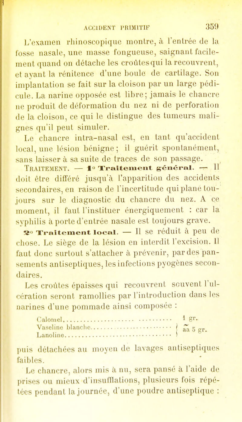 L'examen rliinoscopiquc montre, à l'enLrée de la l'osse nasale, une masse fongueuse, saignant facile- ment quand on détache les croûtesqui la recouvrent, et ayant la rénitence d'une boule de cartilage. Son implantation se fait sur la cloison par un large pédi- cule. La narine opposée est libre; jamais le chancre ne produit de déformation du nez ni de perforation de la cloison, ce qui le distingue des tumeurs mali- gnes qu'il peut simuler. Le chancre intra-nasal est, en tant qu'accident local, une lésion bénigne ; il guérit spontanément, sans laisser à sa suite de traces de son passage. Traitement. — 1 Xi-aitement général. — 11 doit être différé jusqu'à l'apparition des accidents secondaires, eu raison de l'incertitude qui plane tou- jours sur le diagnostic du chancre du nez. A ce moment, il faut l'instituer énergiquement : car la syphilis à porte d'entrée nasale est toujours grave. Traitement local. — Il se réduit à peu de chose. Le siège de la lésion en interdit l'excision. U faut donc surtout s'attacher à prévenir, par des pan- sements antiseptiques, les infections pyogènes secon- daires. Les croûtes épaisses qui recouvrent souvent l'ul- cération seront ramollies par l'introduction dans les narines d'une pommade ainsi composée : Calornel 1 S'- Vaseline blanche | âa S gr. Lanoline ' puis détachées au moyen de lavages antiseptiques faibles. Le chancre, alors mis à nu, sera pansé à l'aide de prises ou mieux d'insufflations, plusieurs fois répé- tées pendant la journée, d'une poudre antiseptique :