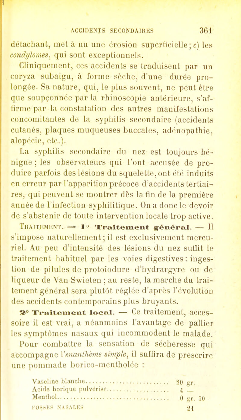 détachant, met à nu une érosion superficielle ; c) les condylomes^ qui sont exceptionnels. Cliniquement, ces accidents se traduisent par un coryza subaigu, à forme sèche, d'une durée pro- longée. Sa nature, qui, le plus souvent, ne peut être que soupçonnée par la rhinoscopie antérieure, s'af- firme par la constatation des autres manifestations concomitantes de la syphilis secondaire (accidents cutanés, plaques muqueuses buccales, adénopathie, alopécie, etc.). La syphilis secondaire du nez est toujours bé- nigne ; les observateurs qui l'ont accusée de pro- duire parfois des lésions du squelette, ont été induits en erreur par l'apparition précoce d'accidents tertiai- res, qui peuvent se montrer dès la fin de la première année de l'infection syphilitique. On a donc le devoir de s'abstenir de toute intervention locale trop active. Traitement. — l Traitement général. — 11 s'impose naturellement; il est exclusivement mercu- riel. Au peu d'intensité des lésions du nez suffît le traitement habituel par les voies digestives : inges- tion de pilules de protoiodure d'hydrargyre ou de liqueur de Van Swieten ; au reste, la marche du trai- tement général sera plutôt réglée d'après l'évolution des accidents contemporains plus bruyants. Traitement local. — Ce traitement, acces- soire il est vrai, a néanmoins l'avantage de pallier les symptômes nasaux qui incommodent le malade. Pour combattre la sensation de sécheresse qui accompagne Venanlhème simple^ il suffira de prescrire une pommade borico-mentholée : Vaseline blanche Acide boric[ue pulvérisa Menthol lOSSKS NASAI.KS 4 — 0 ■rr. liO 21