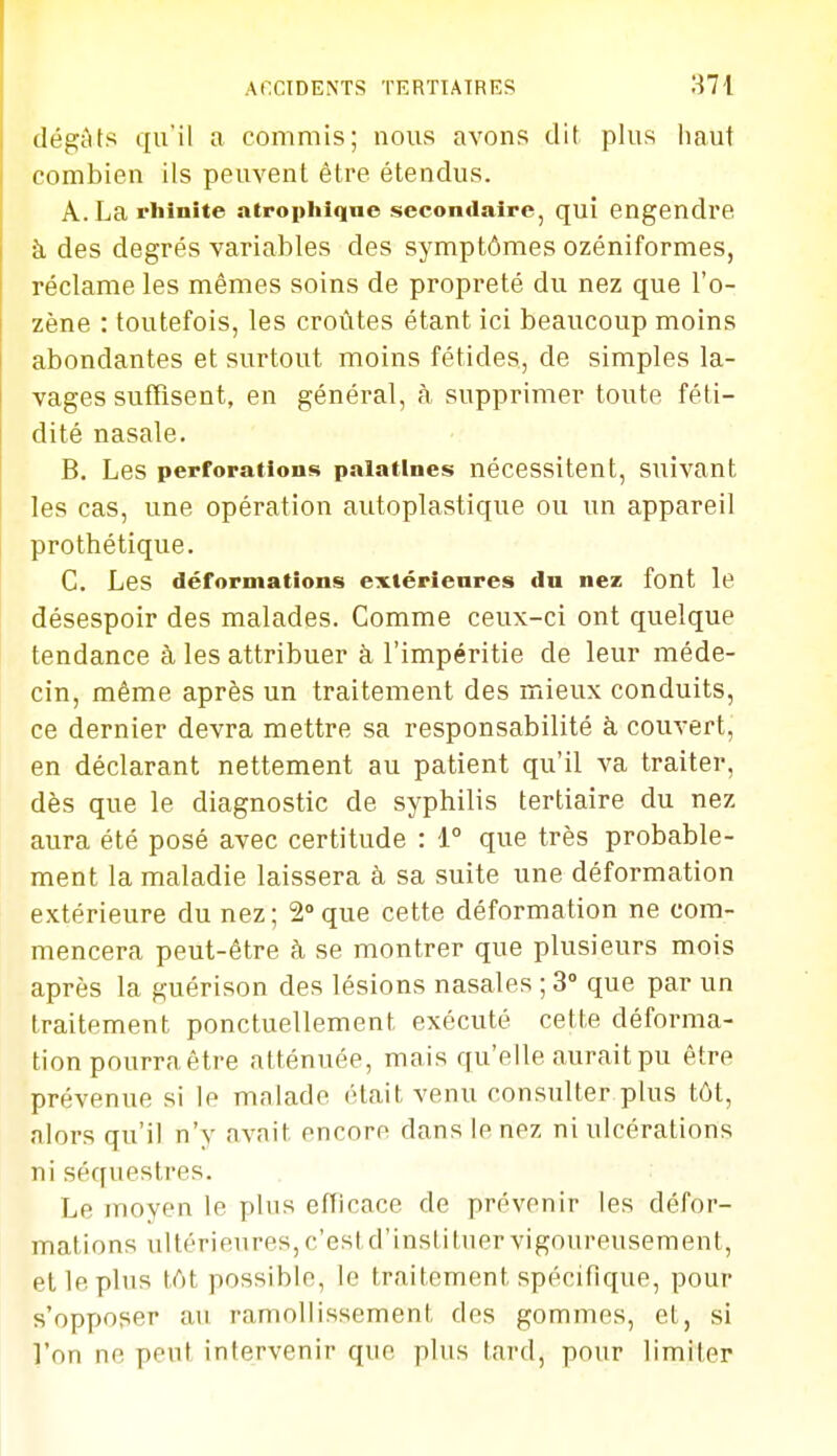 dégAts qu'il a commis; nous avons dit plus haut combien ils peuvent être étendus. A. La rhinite atropliiqne secondaire, qui engendre à des degrés variables des symptômes ozéniformes, réclame les mêmes soins de propreté du nez que l'o- zène : toutefois, les croûtes étant ici beaucoup moins abondantes et surtout moins fétides, de simples la- vages suffisent, en général, à supprimer toute féti- dité nasale. B. Les perforations palatines nécessitent, suivant les cas, une opération autoplastique ou un appareil prothétique. C. Les déformations extérieures du nez font le désespoir des malades. Comme ceux-ci ont quelque tendance à les attribuer à l'impéritie de leur méde- cin, même après un traitement des mieux conduits, ce dernier devra mettre sa responsabilité à couvert, en déclarant nettement au patient qu'il va traiter, dès que le diagnostic de syphilis tertiaire du nez aura été posé avec certitude : 1° que très probable- ment la maladie laissera à sa suite une déformation extérieure du nez; 2que cette déformation ne com- mencera peut-être à se montrer que plusieurs mois après la guérison des lésions nasales ; 3° que par un traitement ponctuellement exécuté cette déforma- tion pourra être atténuée, mais qu'elle aurait pu être prévenue si le malade était venu consulter plus tôt, alors qu'il n'y avait encore dans le nez ni ulcérations ni séquestres. Le moyen le plus efficace de prévenir les défor- mations ultérieures, c'est d'instituer vigoureusement, et le pins tôt possible, le traitement spécifique, pour s'opposer an ramollissement des gommes, et, si l'on ne peut intervenir que plus tard, pour limiter