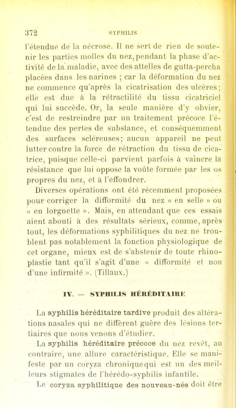 l'étendue de'la nécrose. Il ne serL de rien de soute- nir les parties molles du nez,pendant la phase d'ac- tivité delà maladie, avec des attelles de gutta-percha placées dans les narines ; car la déformation du nez ne commence qu'après la cicatrisation des ulcères ; elle est due à la rétractilité du tissu cicatriciel qui lui succède. Or, la seule manière d'y obvier, c'est de restreindre par un traitement précoce l'é- tendue des pertes de substance, et conséquemmenl des surfaces scléreuses; aucun appareil ne peut lutter contre la force de rétraction du tissu de cica- trice, puisque celle-ci parvient parfois à vaincre la résistance que lui oppose la voûte formée par les os propres du nez, et à l'effondrer. Diverses opérations ont été récemment proposées pour corriger la difformité du nez « en selle » ou (c en lorgnette ». Mais, en attendant que ces essais aient abouti à des résultats sérieux, comme, après tout, les déformations syphilitiques du nez ne trou- blent pas notablement la fonction physiologique de cet organe, mieux est de s'abstenir de toute rhino- plastie tant qu'il s'agit d'une « difformité et non d'une infirmité ». (Tillaux.) IV. — SYPHILIS HÉRÉDITAIKF La syphilis héréditaire tardive produit des altéra- tions nasales qui ne diffèrent guère des lésions ter- tiaires que nous venons d'étudier. La syphilis héréditaire précoce du nez revêt, au contraire, une allure caractéristique. Elle se mani- feste par un coryza chroniquequi est un des meil- leurs stigmates de l'hérédo-syphilis infantile. Le coryza syphilitique des nouveau-nés doit être