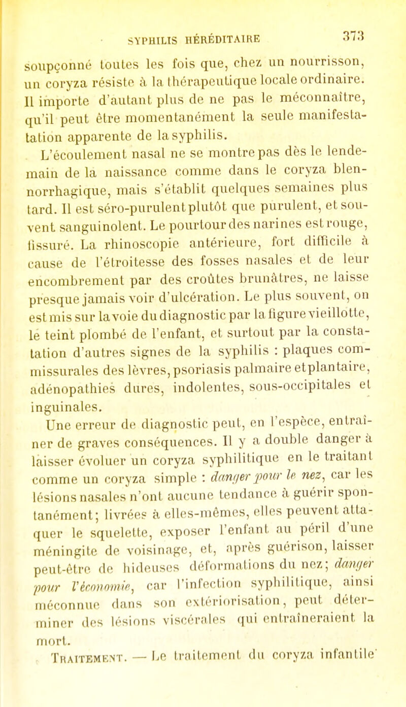 SYPHILIS HÉRÉDITAIRE 37.5 soupçonné loules les fois que, chez un nourrisson, un coryza résiste à la thérapeutique locale ordinaire. Il importe d'autant plus de ne pas le méconnaître, qu'il peut être momentanément la seule manifesta- tation apparente de la syphilis. L'écoulement nasal ne se montre pas dès le lende- main de la naissance comme dans le coryza blen- norrhagique, mais s'établit quelques semaines plus tard. Il est séro-purulentplutôt que purulent, et sou- vent sanguinolent. Le pourtour des narines est rouge, fissuré. La rhinoscopie antérieure, fort difficile à cause de l'étroitesse des fosses nasales et de leur encombrement par des croûtes brunâtres, ne laisse presque jamais voir d'ulcération. Le plus souvent, on est mis sur la voie du diagnostic par la figure vieillotte, le teint plombé de fenfant, et surtout par la consta- tation d'autres signes de la syphilis : plaques com- missurales des lèvres, psoriasis palmaire etplantaire, adénopathies dures, indolentes, sous-occipitales el inguinales. Une erreur de diagnostic peut, en l'espèce, entraî- ner de graves conséquences. Il y a double danger à laisser évoluer un coryza syphilitique en le traitant comme un coryza simple : danger pour le nez, car les lésions nasales n'ont aucune tendance à guérir spon- tanément; livrée? à elles-mêmes, elles peuvent atta- quer le squelette, exposer fenfant au péril d'une méningite de voisinage, et, nprès guérison, laisser peut-être de hideuses déformations du nez; <Z«?/Y/er pour Vécnnomie, car l'infection syphilitique, ainsi méconnue dans son extériorisation, peut déter- miner des lésions viscérales qui entraîneraient la mort. Traitement. — i^e traitement du coryza infantile'