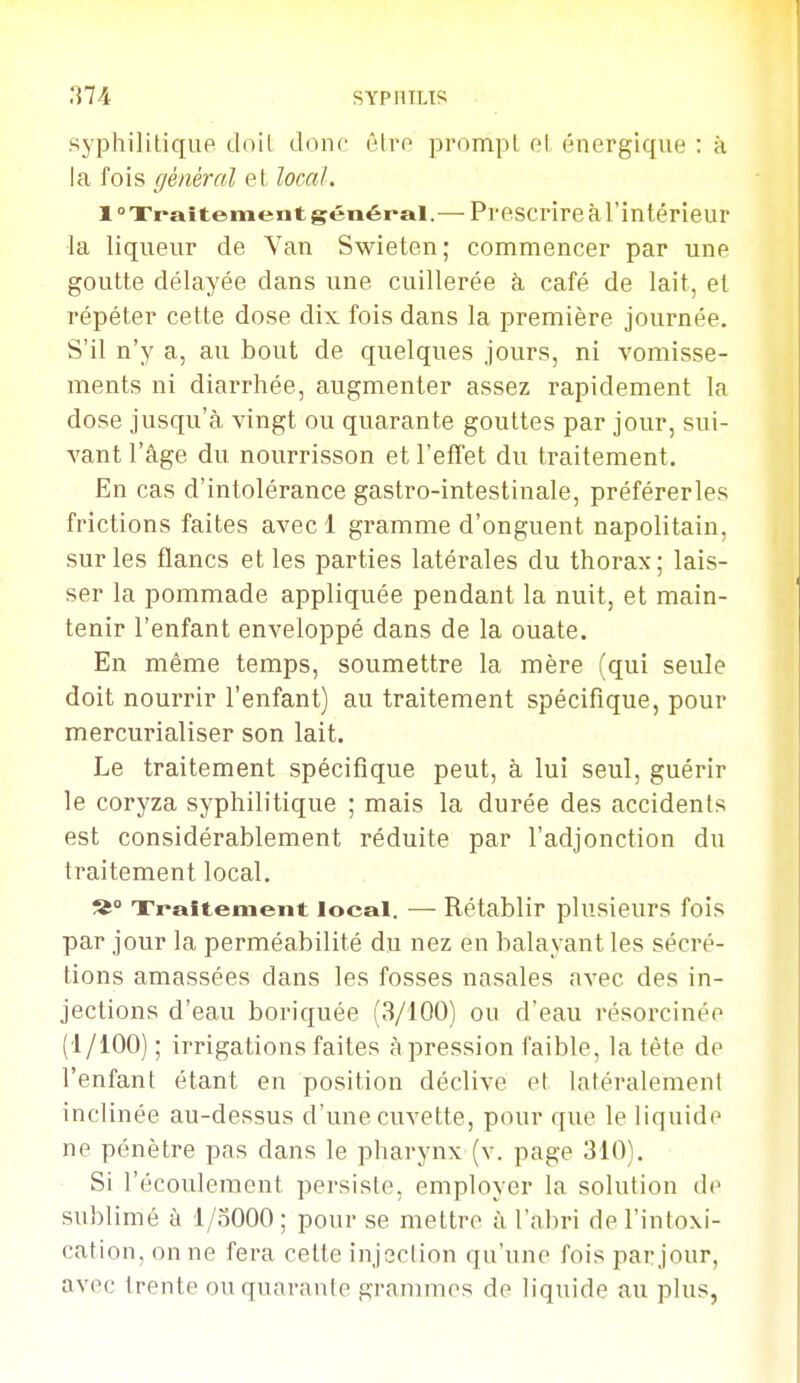 syphilitique doit donc êiro prompl pl énergique : à la fois général et local. 1° Traitement général.— Prescrire à l'intérieur la liqueur de Van Swieten ; commencer par une goutte délayée dans une cuillerée à café de lait, et répéter cette dose dix fois dans la première journée. S'il n'y a, au bout de quelques jours, ni vomisse- ments ni diarrhée, augmenter assez rapidement la dose jusqu'à vingt ou quarante gouttes par jour, sui- vant l'âge du nourrisson et l'effet du traitement. En cas d'intolérance gastro-intestinale, préférerles frictions faites avec 1 gramme d'onguent napolitain, sur les flancs et les parties latérales du thorax; lais- ser la pommade appliquée pendant la nuit, et main- tenir l'enfant enveloppé dans de la ouate. En même temps, soumettre la mère (qui seule doit nourrir l'enfant) au traitement spécifique, pour mercurialiser son lait. Le traitement spécifique peut, à lui seul, guérir le coryza syphilitique ; mais la durée des accidents est considérablement réduite par l'adjonction du traitement local. Traitement local. — Rétablir plusieurs fois par jour la perméabilité du nez en balayant les sécré- tions amassées dans les fosses nasales avec des in- jections d'eau boriquée (3/100) ou d'eau résorcinée (1/100) ; irrigations faites à pression faible, la tête de l'enfant étant en position déclive et latéralement inclinée au-dessus d'une cuvette, pour que le liquide ne pénètre pas dans le pharynx (v. page 310). Si l'écoulement persiste, employer la solution do sublimé à l/oOOO ; pour se mettre à l'abri de l'intoxi- cation, on ne fera cette injoclion qu'une fois par jour, avec trente ou quarante grammes de liquide au plus,