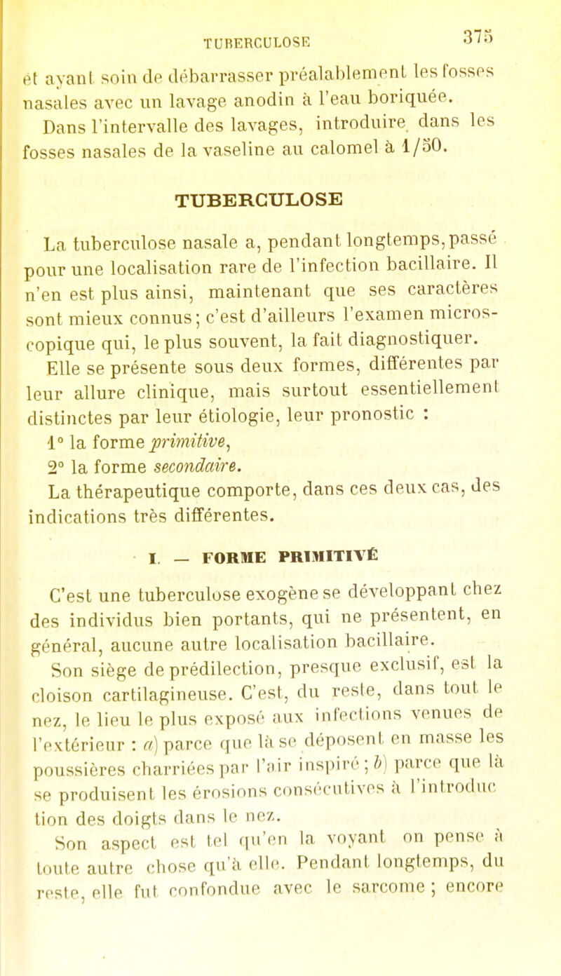 TUBERCULOSE olO ét ayant soin de débarrasser préalablement les fosses nasales avec un lavage anodin à l'eau boriquée. Dans l'intervalle des lavages, introduire dans les fosses nasales de la vaseline au calomel à, 1/30. TUBERCULOSE La tuberculose nasale a, pendant longtemps, passé pour une localisation rare de l'infection bacillaire. Il n'en est plus ainsi, maintenant que ses caractères sont mieux connus; c'est d'ailleurs l'examen micros- copique qui, le plus souvent, la fait diagnostiquer. Elle se présente sous deux formes, différentes par leur allure clinique, mais surtout essentiellement distinctes par leur étiologie, leur pronostic : 1° la îoTxne primitive, 2° la forme secondaire. La thérapeutique comporte, dans ces deux cas, des indications très différentes. I. — FORME PRIMITIVÉ C'est une tuberculose exogène se développant chez des individus bien portants, qui ne présentent, en général, aucune autre localisation bacdlaire. Son siège de prédilection, presque exclusif, est la cloison cartilagineuse. C'est, du reste, dans tout le nez, le lieu le plus exposé aux infections venues de l'extérieur : a) parce que là se déposent en masse les poussières charriées par l'air inspiré; parce que là se produisent les érosions consécutives à l'introduc tion des doigts dans le nez. Son aspect est tel qu'en la voyant on pense à toute autre chose qu'à elle. Pendant longtemps, du reste, elle fut confondue avec le sarcome ; encore