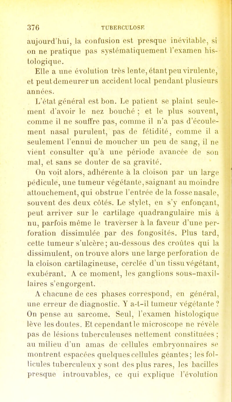 aujourd'hui, la confusion est presque inévitable, si on ne pratique pas systématiquement l'examen his- Lologique. Elle a une évolution très lente, étant peu virulente, et peut demeurer un accidentlocal pendant plusieurs années. L'état général est bon. Le patient se plaint seule- ment d'avoir le nez bouché ; et le plus souvent, comme il ne souffre pas, comme il n'a pas d'écoule- ment nasal purulent, pas de fétidité, comme il a seulement l'ennui de moucher un peu de sang, il ne vient consulter qu'à une période avancée de son mal, et sans se douter de sa gravité. On voit alors, adhérente à la cloison par un large pédicule, une tumeur végétante, saignant au moindre attouchement, qui obstrue l'entrée de la fosse nasale, souvent des deux côtés. Le stylet, en s'y enfonçant, peut arriver sur le cartilage quadrangulaire mis à nu, parfois même le traverser à la faveur d'une per- foration dissimulée par des fongosités. Plus tard, cette tumeur s'ulcère; au-dessous des croûtes qui la dissimulent, on trouve alors une large perforation de la cloison cartilagineuse, cerclée d'un tissu végétant, exubérant, A ce moment, les ganglions sous-maxil- laires s'engorgent. A chacune de ces phases correspond, en général, une erreur de diagnostic. Y a-t-il tumeur végétante ? On pense au sarcome. Seul, l'examen histologique lève les doutes. Et cependantle microscope ne révèle pas de lésions tuberculeuses nettement constituées ; au milieu d'un amas de cellules embryonnaires se montrent espacées quelques cellules géantes; les fol- licules tuberculeux y sont des plus rares, les bacilles presque introuvables, ce qui explique l'évolution