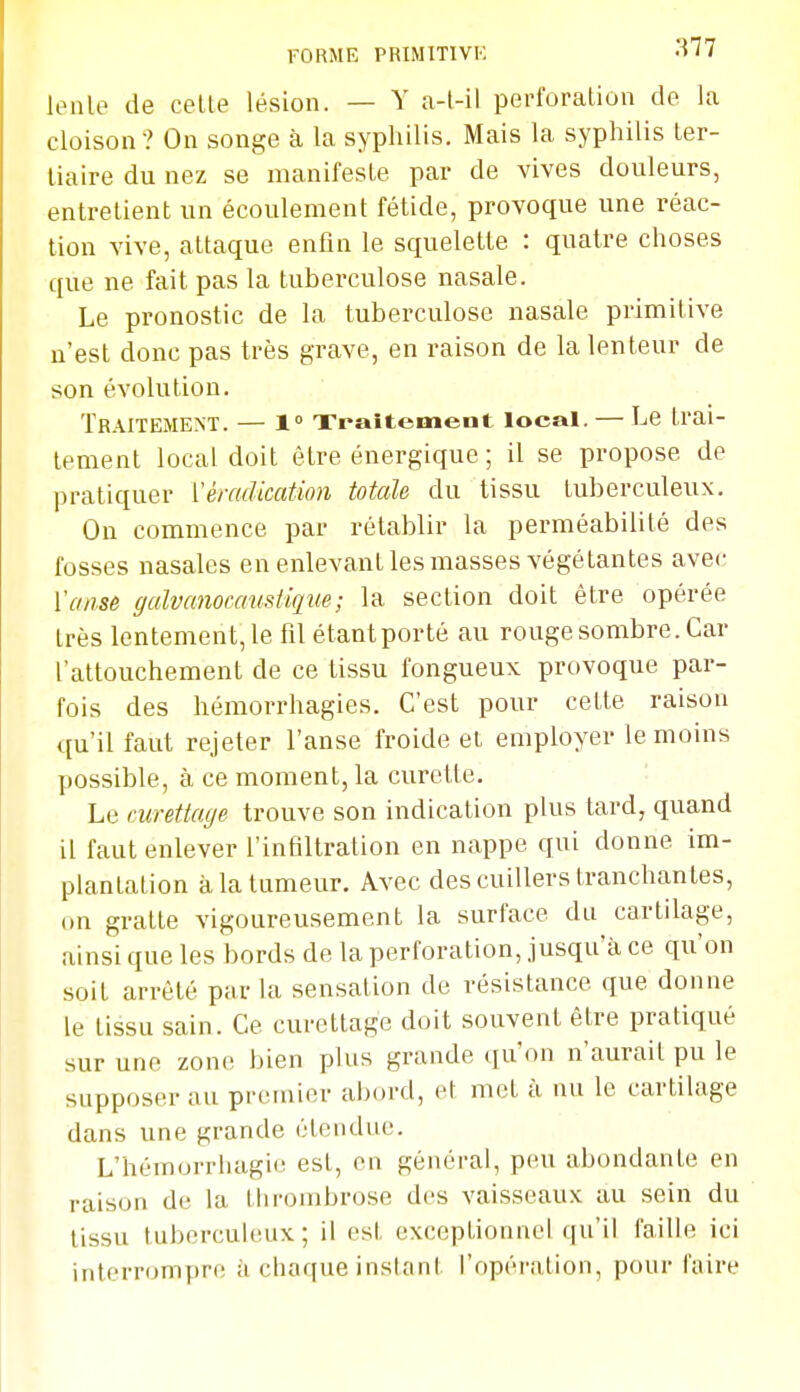 FORME PRIMTTIVK •^'77 lenle de celte lésion. — Y a-l-il perforation de la cloison? On songe à la syphilis. Mais la syphilis ter- tiaire du nez se manifeste par de vives douleurs, entretient un écoulement fétide, provoque une réac- tion vive, attaque enfin le squelette : quatre choses que ne fait pas la tuberculose nasale. Le pronostic de la tuberculose nasale primitive n'est donc pas très grave, en raison de la lenteur de son évolution. Traitement. — 1° Traitement local. — Le trai- tement local doit être énergique ; il se propose de pratiquer \éradication totale du tissu tuberculeux. On commence par rétablir la perméabilité des fosses nasales en enlevant les masses végétantes avec Yansè galvanocamtique; la section doit être opérée très lentement, le fil étant porté au rouge sombre. Car l'attouchement de ce tissu fongueux provoque par- fois des hémorrhagies. C'est pour cette raison qu'il faut rejeter l'anse froide et employer témoins possible, à ce moment, la curette. Le curettacje trouve son indication plus tard, quand il faut enlever l'infiltration en nappe qui donne im- plantation à la tumeur. Avec des cuillers tranchantes, on gratte vigoureusement la surface du cartilage, ainsi que les bords de la perforation, jusqu'à ce qu'on soit arrêté par la sensation de résistance que donne le tissu sain. Ce curettage doit souvent être pratiqué sur une zone bien plus grande ([u'on n'aurait pu le supposer au premier abord, et met à nu le cartilage dans une grande étendue. L'hémorrhagie est, en général, peu abondante en raison de la tlirombrose des vaisseaux au sein du tissu tuberculeux; il est exceptionnel qu'il faille ici interrompre à chaque instant l'opération, pour faire