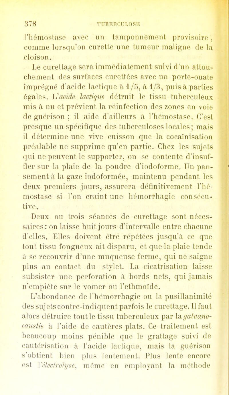 l'hémoRlasp avec un lamponnemeni, provisoii'n. comme lorsqu'on curette une tumeur maligne de la cloison. Le curettage sera immédiatement suivi d'un attou- chement des surfaces curettées avec un porte-ouate imprégné d'acide lactique à I/o, à 1/3, puis à parties égales. Vc/ùide lactique détruit le tissu tuberculeux mis à nu et prévient la réinfection des zones en voie de guérison ; il aide d'ailleurs à l'hémostase. C'est presque un spécifique des tuberculoses locales; mais il détermine une vive cuisson que la cocaïnisation préalable ne supprime qu'en partie. Chez les sujets qui ne peuvent le supporter, on se contente d'insuf- fler sur la plaie de la poudre d'iodoforme. Un pan- sement à la gaze iodoformée, maintenu pendant les deux premiers jours, assurera définitivement l'hé- mostase si l'on craint une hémorrhagie consécu- tive. Deux ou trois séances de curettage sont néces- saires: on laisse huit jours d'intervalle entre chacune d'elles. Elles doivent être répétées jusqu'à ce que tout tissu fongueux ait disparu, et que la plaie tende à se recouvrir d'une muqueuse ferme, qui ne saigne plus au contact du stylet. La cicatrisation laisse subsister une perforation à bords nets, qui jamais n'empiète sur le vomer ou l'ethmoïde. L'abondance de l'hémorrhagie ou la pusillanimité des sujets contre-indiquent parfois le curettage. Il faut alors détruire tout le tissu tuberculeux par \a.galvano- ranstie à l'aide de cautères plats. Ce traitement est beaucoup moins pénible que le gratlage suivi de cautérisation à l'acide lactique, mais la guérison s'obtient bien plus lenlemcnt. Plus lente encore est ['('hcfro/i/sr. mémo en (Miiployanl la méthode