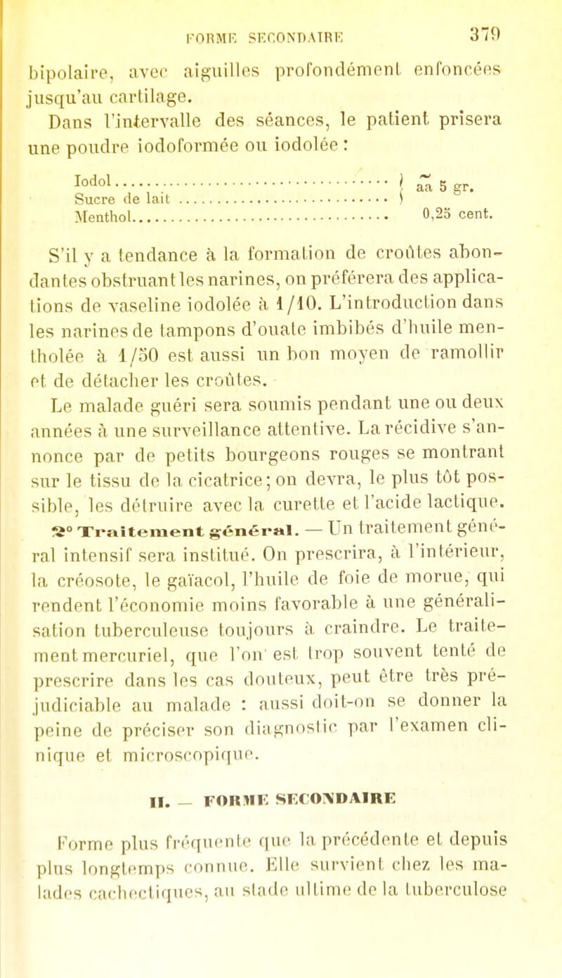 FORME SECONBATRE bipolaire, avec aiguilles profondémenl enfoncées jusqu'au cartilage. Dans l'intervalle des séances, le patient prisera une poudre iodoformée ou iodolée : S'il y a tendance à la formation de croûtes abon- dantes obstruant les narines, on préférera des applica- tions de vaseline iodolée à i/10. L'introduction dans les narines de tampons d'ouate imbibés d'huile men- tholée à 1/30 est aussi un bon moyen de ramollir et de détacher les croûtes. Le malade guéri sera soumis pendant une ou deux années à une surveillance attentive. La récidive s'an- nonce par de petits bourgeons rouges se montrant sur le tissu de la cicatrice; on devra, le plus tôt pos- sible, les détruire avec la curette et l'acide lactique. s» Ti-aîtement général. — Un traitement géné- ral intensif sera institué. On prescrira, à l'intérieur, la créosote, le gaïacol, l'huile de foie de morue, qui rendent l'économie moins favorable à une générali- sation tuberculeuse toujours à craindre. Le traite- ment mercuriel, que l'on est trop souvent tenté de prescrire dans les cas douteux, peut être très pré- judiciable au malade : aussi doit-on se donner la peine de préciser son diagnostic par l'examen cli- nique et microscopique. lodol Sucre de lait Menthol aa 5 gr. 0,25 cent. II. _ FOIOIK SECONDAIRE Forme plus fréquente que la précédente et depuis plus longtemps connue. Elle survient chez les ma- lades caclu;ctiques, au stade ultime de la tuberculose