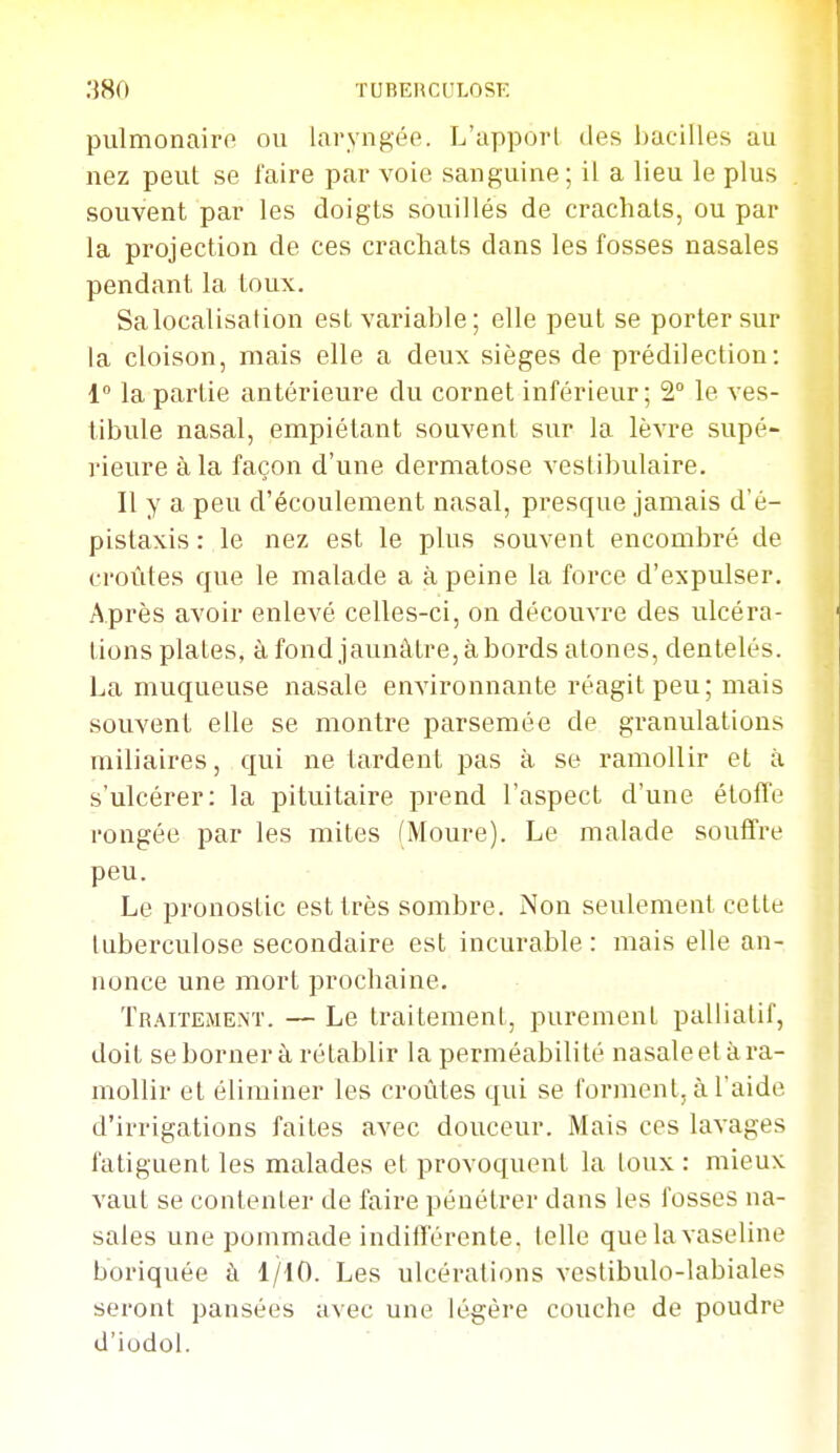 pulmonairo ou laryngée. L'appoii des l)acilles au nez peut se faire par voie sanguine; il a lieu le plus souvent par les doigts souillés de crachais, ou par la projection de ces crachats dans les fosses nasales pendant la toux. Sa localisation est variable; elle peut se porter sur la cloison, mais elle a deux sièges de prédilection: 1 la partie antérieure du cornet inférieur; 2° le ves- tibule nasal, empiétant souvent sur la lèvre supé- rieure à la façon d'une dermatose vestibulaire. Il y a peu d'écoulement nasal, presque jamais d'é- pistaxis : le nez est le plus souvent encombré de croûtes que le malade a à peine la force d'expulser. Après avoir enlevé celles-ci, on découvre des ulcéra- tions plates, à fondjaunâtre, abords atones, dentelés. La muqueuse nasale environnante réagit peu; mais souvent elle se montre parsemée de granulations miliaires, qui ne tardent pas à se ramollir et à s'ulcérer: la pituitaire prend l'aspect d'une éloffe rongée par les mites (Moure). Le malade souffre peu. Le pronostic est très sombre. Non seulement cette tuberculose secondaire est incurable : mais elle an- nonce une mort prochaine. Traitement. — Le traitement, purement palliatif, doit seborner à rétablir la perméabilité nasale et à ra- mollir et éliminer les croûtes qui se forment, à l'aide d'irrigations faites avec douceur. Mais ces lavages fatiguent les malades et provoquent la toux : mieux vaut se contenter de faire pénétrer dans les fosses na- sales une pommade indifférente, telle que la vaseline boriquée à 1/iO. Les ulcérations vestibulo-labiales seront pansées avec une légère couche de poudre d'iodol. ■