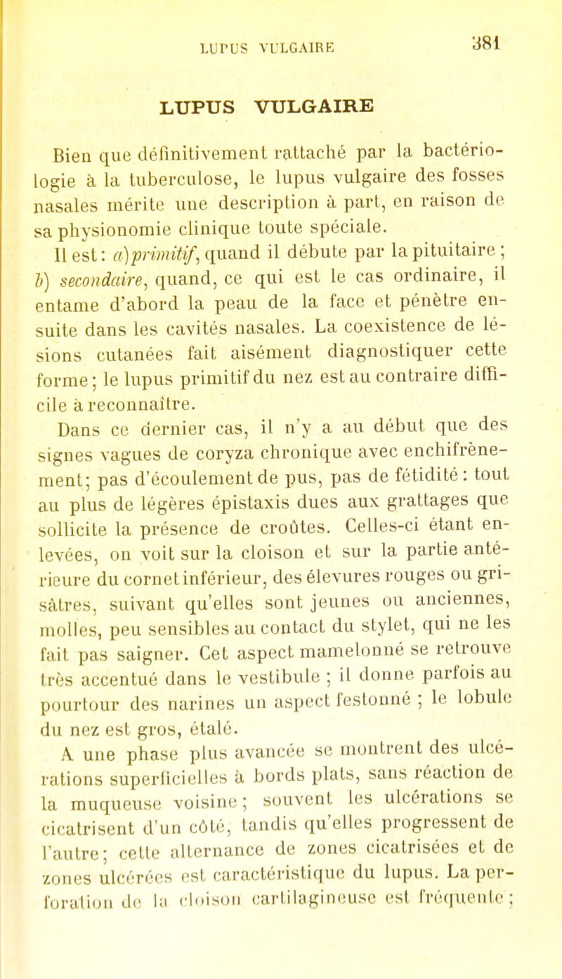 LUPUS VULGAIRE Bien que définitivement rattaclié par la bactério- logie à la tuberculose, le lupus vulgaire des fosses nasales mérite une description à part, en raison de sa physionomie clinique toute spéciale. 11 est: a)pn)mtif, (.[aand il débute par lapituitaire ; b) secondaire, quand, ce qui est le cas ordinaire, il entame d'abord la peau de la face et pénètre en- suite dans les cavités nasales. La coexistence de lé- sions cutanées fait aisément diagnostiquer cette forme; le lupus primitif du nez est au contraire diffi- cile à reconnaître. Dans ce dernier cas, il n'y a au début que des signes vagues de coryza chronique avec enchifrène- ment; pas d'écoulement de pus, pas de fétidité: tout au plus de légères épistaxis dues aux grattages que sollicite la présence de croûtes. Celles-ci étant en- levées, on voit sur la cloison et sur la partie anté- rieure du cornet inférieur, des élevures rouges ou gri- sâtres, suivant qu'elles sont jeunes ou anciennes, molles, peu sensibles au contact du stylet, qui ne les fait pas saigner. Cet aspect mamelonné se retrouve très accentué dans le vestibule ; il donne parfois au pourtour des narines un aspect festonné ; le lobule du nez est gros, étalé. A une phase plus avancée se montrent des ulcé- rations superficielles à bords plats, sans réaction de la muqueuse voisine; souvent les ulcérations se cicatrisent d'un côté, tandis qu'elles progressent de l'autre; cette alternance de zones cicatrisées et de zones ulcérées est caractéristique du lupus. La per- l'orittioM de !;i cloison cartilagineuse est l'réqueiile ;