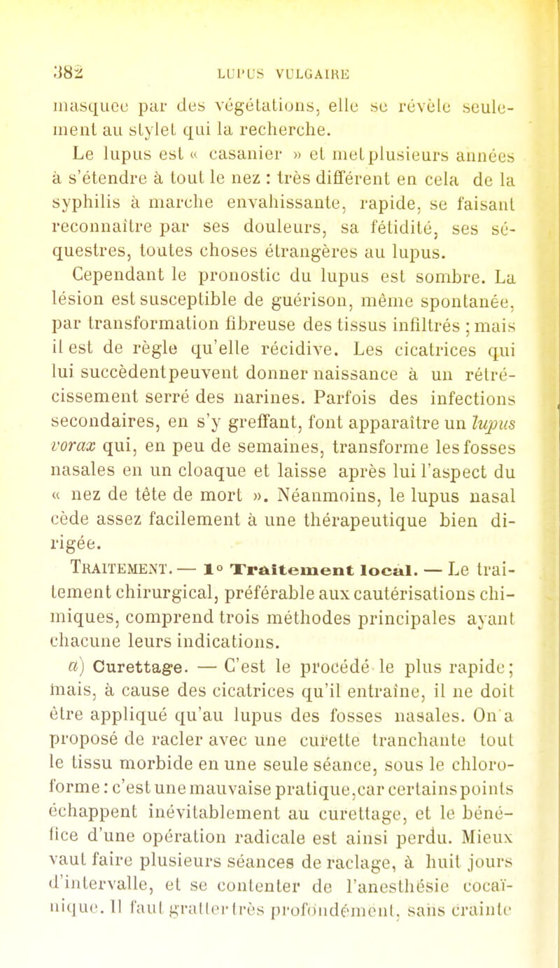 inasqucu par des végéLaliuns, elle se révèle seule- ment au sLyleL qui la recherche. Le lupus est « casanier » et nielplusieurs années à s'étendre à tout le nez : très différent en cela de la syphilis à marche envahissante, rapide, se faisant reconnaître par ses douleurs, sa fétidité, ses sé- questres, toutes choses étrangères au lupus. Cependant le pronostic du lupus est sombre. La lésion est susceptible de guérison, même spontanée, par transformation fibreuse des tissus infiltrés ; mais il est de règle qu'elle récidive. Les cicatrices qui lui succèdentpeuvent donner naissance à un rétré- cissement serré des narines. Parfois des infections secondaires, en s'y greffant, font apparaître un lupus vorax qui, en peu de semaines, transforme les fosses nasales en un cloaque et laisse après lui l'aspect du « nez de tête de mort ». Néanmoins, le lupus nasal cède assez facilement à une thérapeutique bien di- rigée. Traitement. — 1° Xraitement local. — Le trai- tement chirurgical, préférable aux cautérisations chi- miques, comprend trois méthodes principales ayant chacune leurs indications. o) Curettage. — C'est le procédé le plus rapide; Inais, à cause des cicatrices qu'il entraîne, il ne doit être appliqué qu'au lupus des fosses nasales. On a proposé de racler avec une curette tranchante tout le tissu morbide en une seule séance, sous le chloro- forme : c'est une mauvaise pratique,car certains points échappent inévitablement au curettage, et le béné- tice d'une opération radicale est ainsi perdu. Mieux vaut faire plusieurs séances de raclage, à huit jours d'intervalle, et se contenter de l'anesthésie cocaï- nique. Il faut graller (rès prof(Midénicnl. sans crainte