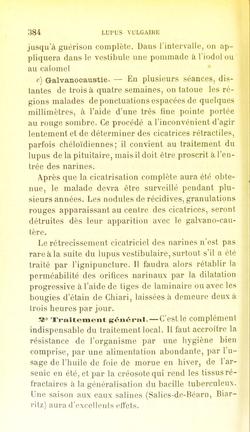 jusqu'à guél'ison complète. Dans l'intervalle, on ap- pliquera dans le vestibule une pommade à l'iodol ou au calomel c) Galvanocaustie. — En plusieurs séances, dis- tantes de trois à quatre semaines, on tatoue les ré- gions malades de ponctuations espacées de quelques millimètres, à l'aide d'une très fine pointe portée au rouge sombre. Ce procédé a l'inconvénient d'agir lentement et de déterminer des cicatrices rétractiles, parfois chéloïdiennes ; il convient au traitement du lupus de la pituitaire, mais il doit être proscrit à l'en- trée des narines. Après que la cicatrisation complète aura été obte- nue, le malade devra être surveillé pendant plu- sieurs années. Les nodules de récidives, granulations rouges apparaissant au centre des cicatrices, seront détruites dès leur apparition avec le galvano-cau- tère. Le rétrécissement cicatriciel des narines n'est pas rare à la suite du lupus vestibulaire, surtout s'il a été traité par l'ignipuncture. Il faudra alors rétablir la perméabilité des orifices narinaux par la dilatation progressive à l'aide de tiges de laminaire ou avec les bougies d'étain de Chiari, laissées à demeure deux à trois heures par jour. Xi-aitement général.—C'est le complément indispensable du traitement local. Il faut accroître la résistance de l'organisme par une hygiène bien comprise, par une alimentation abondante, par l'u- sage de l'huile de foie de morue en hiver, de l'ar- senic en été, et par la créosote qui rend les tissus ré- fractaires à la généralisation du bacille tuberculeux. Une saison aux eaux salines (Salies-de-Béarn, Biar- ritz) aurad'excellenis cllets.