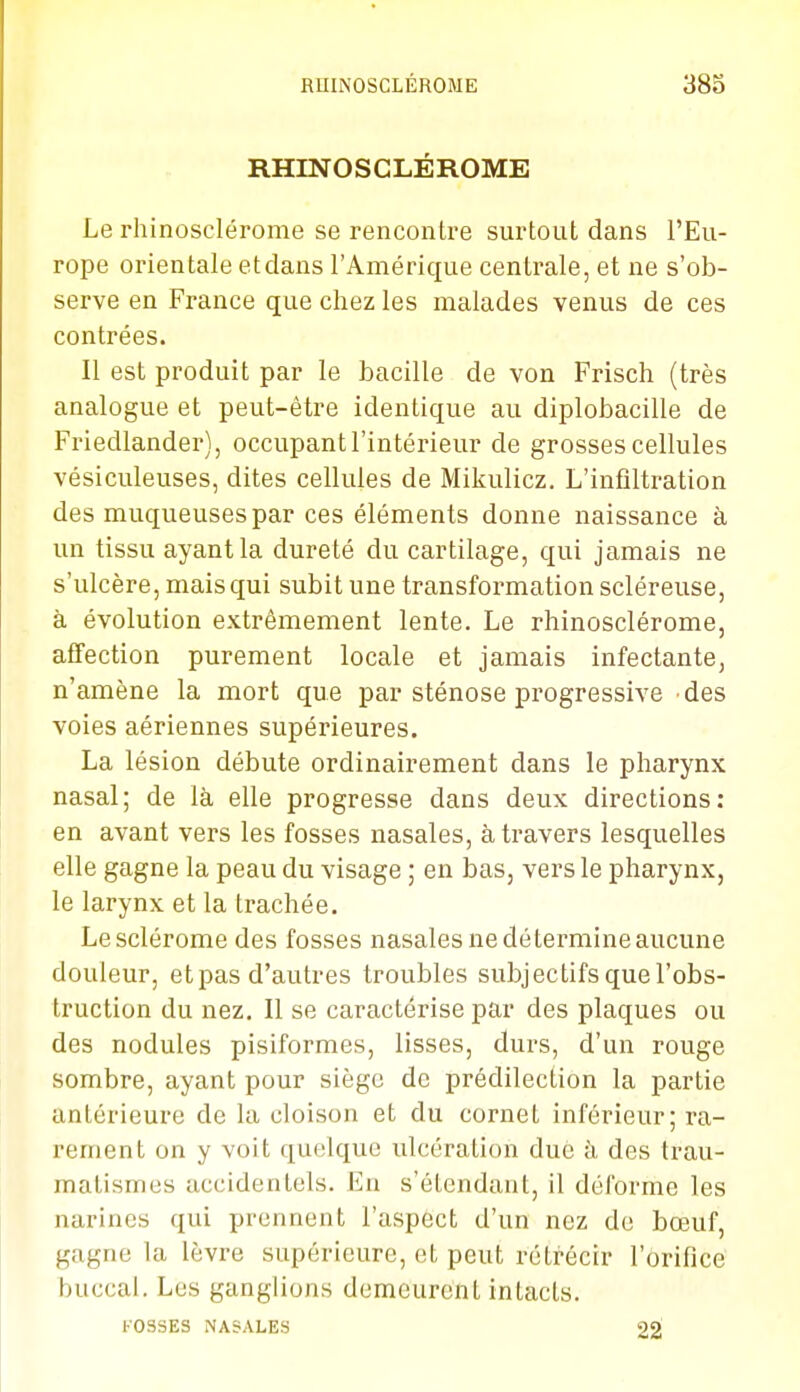 RHINOSCLÉROME Le rhinosclérome se rencontre surtout dans l'Eu- rope orientale etdans l'Amérique centrale, et ne s'ob- serve en France que chez les malades venus de ces contrées. Il est produit par le bacille de von Frisch (très analogue et peut-être identique au diplobacille de Friedlander), occupant l'intérieur de grosses cellules vésiculeuses, dites cellules de Mikulicz. L'infiltration des muqueuses par ces éléments donne naissance à un tissu ayant la dureté du cartilage, qui jamais ne s'ulcère, mais qui subit une transformation scléreuse, à évolution extrêmement lente. Le rhinosclérome, affection purement locale et jamais infectante, n'amène la mort que par sténose progressive des voies aériennes supérieures. La lésion débute ordinairement dans le pharynx nasal; de là elle progresse dans deux directions; en avant vers les fosses nasales, à travers lesquelles elle gagne la peau du visage ; en bas, vers le pharynx, le larynx et la trachée. Lesclérome des fosses nasales ne détermine aucune douleur, etpas d'autres troubles subjectifs que l'obs- truction du nez. Il se caractérise par des plaques ou des nodules pisiformes, lisses, durs, d'un rouge sombre, ayant pour siège de prédilection la partie antérieure de la cloison et du cornet inférieur; ra- rement on y voit quelque ulcération due à des trau- matismes accidentels. En s'élendant, il déforme les narines qui prennent l'aspect d'un nez do bœuf, gagne la lèvre supérieure, et peut rétrécir l'orifice buccal. Les ganglions demeurent intacts. FOSSES NASALES 22