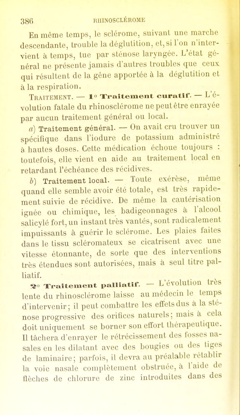 Eli môme temps, le sclérome, suivant une marche descendante, trouble la déglutition, et, si l'on n'inter- vient à temps, tue par sténose laryngée. L'état gé- néral ne présente jamais d'autres troubles que ceux qui résultent de la gêne apportée à la déglutition et à la respiration. Traitement. — 1° Traitement curatit'. — L é- volution fatale du rhinosclérome nepeutêtre enrayée par aucun traitement général ou local. a) Traitement général. — On avait cru trouver un spécifique dans l'iodure de potassium administré à hautes doses. Cette médication échoue toujours : toutefois, elle vient en aide au traitement local en retardant l'échéance des récidives. b) Traitement local. — Toute exérèse, même quand elle semble avoir été totale, est très rapide- ment suivie de récidive. De même la cautérisation ignée ou chimique, les badigeonnages à l'alcool salicylé fort, un instant très vantés, sont radicalement impuissants à guérir le sclérome. Les plaies faites dans le tissu scléromateux se cicatrisent avec une vitesse étonnante, de sorte que des interventions très étendues sont autorisées, mais à seul titre pal- liatif. «o Traitement palliatif. — L'évolution très lente du rhinosclérome laisse au médecin le temps d'intervenir; il peut combattre les effets dus à la sté- nose progressive des orifices naturels; mais à cela doit uniquement se borner son effort thérapeutique. Il tâchera d'enrayer le rétrécissement des fosses na- sales en les dilatant avec des bougies ou des liges de laminaire; parfois, il devra au préalable rétablir la voie nasale complètement obstruée, à l'aide de tlèches de chlorure de zinc introduites dans des