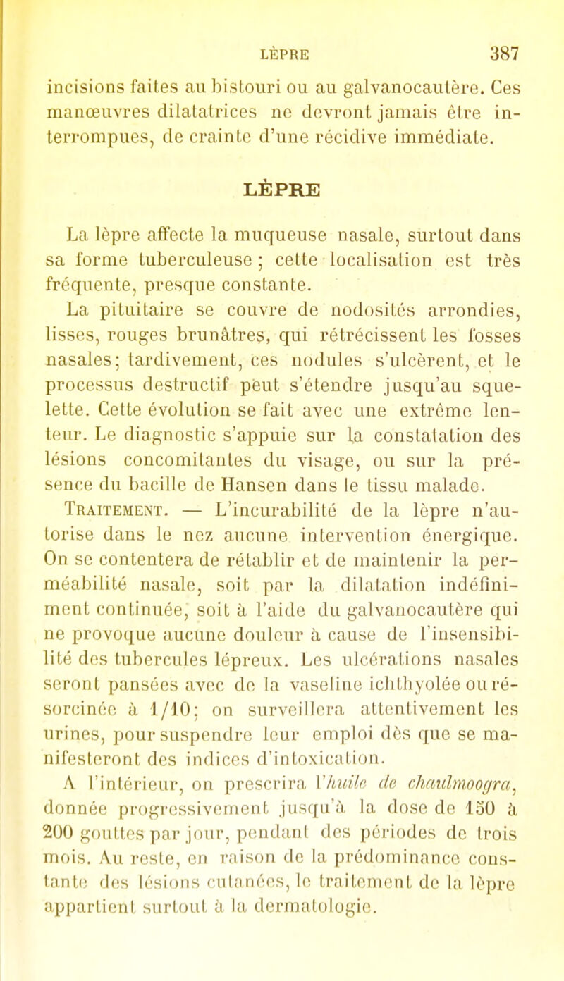 incisions faites au bistouri ou au galvanocautère. Ces manœuvres dilatatrices ne devront jamais être in- terrompues, de crainte d'une récidive immédiate. LÈPRE La lèpre affecte la muqueuse nasale, surtout dans sa forme tuberculeuse ; cette localisation est très fréquente, presque constante. La pituitaire se couvre de nodosités arrondies, lisses, rouges brunâtres, qui rétrécissent les fosses nasales; tardivement, ces nodules s'ulcèrent, et le processus destructif peut s'étendre jusqu'au sque- lette. Cette évolution se fait avec une extrême len- teur. Le diagnostic s'appuie sur la constatation des lésions concomitantes du visage, ou sur la pré- sence du bacille de Hansen dans le tissu malade. Traitement. — L'incurabilité de la lèpre n'au- torise dans le nez aucune intervention énergique. On se contentera de rétablir et de maintenir la per- méabilité nasale, soit par la dilatation indéfini- ment continuée, soit à l'aide du galvanocautère qui ne provoque aucune douleur à cause de l'insensibi- lité des tubercules lépreux. Les ulcérations nasales seront pansées avec de la vaseline ichthyolée ouré- sorcinée à 1/10; on surveillera attentivement les urines, pour suspendre leur emploi dès que se ma- nifesteront des indices d'intoxication. A l'intérieur, on prescrira Vhuile de chaulmoogra^ donnée progressivement jusqu'à la dose de 160 h 200 gouttes par jour, pendant des périodes de trois mois. Au reste, en raison de la prédominance cons- tante des lésions cutanées, le traitement de la lèpre appartient surtout à la dermatologie.