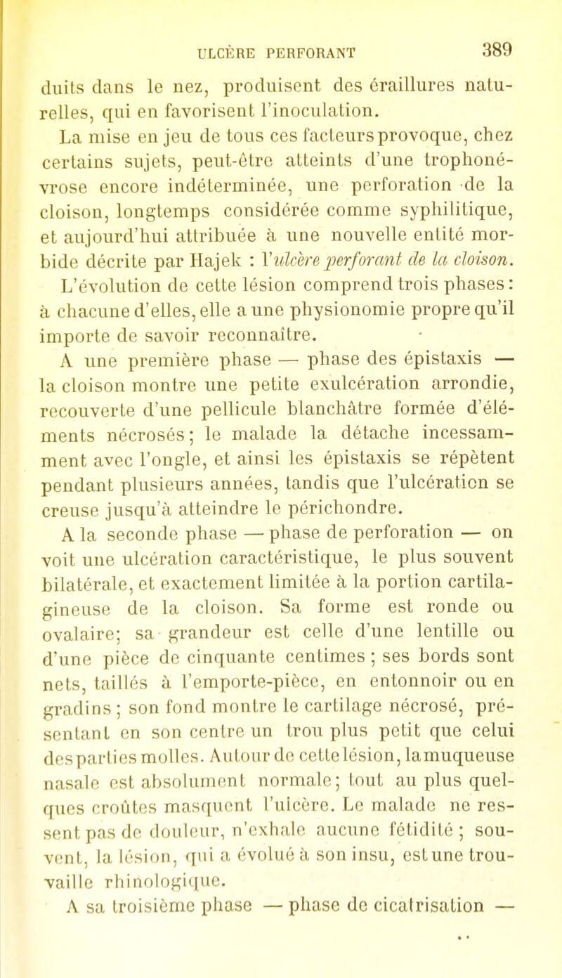 duils dans le nez, produisent des éraillures natu- relles, qui en favorisent l'inoculation. La mise en jeu de tous ces facteurs provoque, chez certains sujets, peut-être atteints d'une trophoné- vrose encore indéterminée, une perforation de la cloison, longtemps considérée comme syphilitique, et aujourd'hui attribuée à une nouvelle entité mor- bide décrite par Hajek : Y ulcère perforant de la cloison. L'évolution de cette lésion comprend trois phases: à chacune d'elles,elle aune physionomie propre qu'il importe de savoir reconnaître. A une première phase — phase des épistaxis — la cloison montre une petite exulcération arrondie, recouverte d'une pellicule blanchâtre formée d'élé- ments nécrosés; le malade la détache incessam- ment avec l'ongle, et ainsi les épistaxis se répètent pendant plusieurs années, tandis que l'ulcération se creuse jusqu'à atteindre le périchondre. A la seconde phase — phase de perforation — on voit une ulcération caractéristique, le plus souvent bilatérale, et exactement limitée à la portion cartila- gineuse de la cloison. Sa forme est ronde ou ovalaire; sa grandeur est celle d'une lentille ou d'une pièce de cinquante centimes ; ses bords sont nets, taillés à l'emporte-pièce, en entonnoir ou en gradins ; son fond montre le cartilage nécrosé, pré- sentant en son centre un trou plus petit que celui despartics molles. Autour de cette lésion, lamuqueuse nasale est absolument normale; tout au plus quel- ques croûtes masquent l'uicère. Le malade ne res- sent pas de douleur, n'exhale aucune fétidité; sou- vent, la lésion, qui a évolué à son insu, est une trou- Yaille rhinologi([ue. A sa troisième phase — phase de cicatrisation —