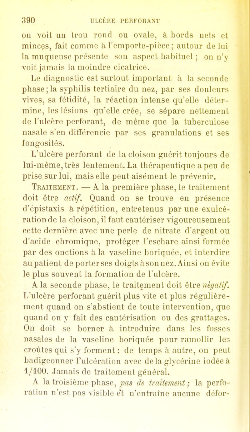 on voit un trou rond ou ovale, à bords nets el minces, fait comme à l'emporte-pièce ; autour de lui la muqueuse présente son aspect habituel ; on n'y voit jamais la moindre cicatrice. Le diagnostic est surtout important à la seconde phase ; la syphilis tertiaire du nez, par ses douleurs vives, sa fétidité, la réaction intense qu'elle déter- mine, les lésions qu'elle crée, se sépare nettement de l'ulcère perforant, de même que la tuberculose nasale s'en différencie par ses granulations et ses fongosités. L'ulcère perforant de la cloison guérit toujours de lui-même, très lentement. La thérapeutique a peu de prise sur lui, mais elle peut aisément le prévenir. Traitement. — A la première phase, le traitement doit être actif. Quand on se trouve en présence d'épistaxis à répétition, entretenus par une exulcé- ration de la cloison, il faut cautériser vigoureusement cette dernière avec une perle de nitrate d'argent ou d'acide chromique, protéger l'eschare ainsi formée par des onctions à, la vaseline boriquée, et interdire au patient de porterses doigtsàsonnez. Ainsi on évite le plus souvent la formation de l'ulcère. A la seconde phase, le traitement doit être négatif. L'ulcère perforant guérit plus vite et plus régulière- ment quand on s'abstient de toute intervention, que quand on y fait des cautérisation ou des grattages. On doit se borner à introduire dans les fosses nasales de la vaseline boriquée pour ramollir le' croûtes qui s'y forment: de temps à autre, on peut badigeonner l'ulcération avec delà glycérine iodée à 1/100. Jamais de traitement général. A la troisième phase, ji?ffs de traitement; la perfo- ration n'est pas visible et n'entraîne aucune défor-