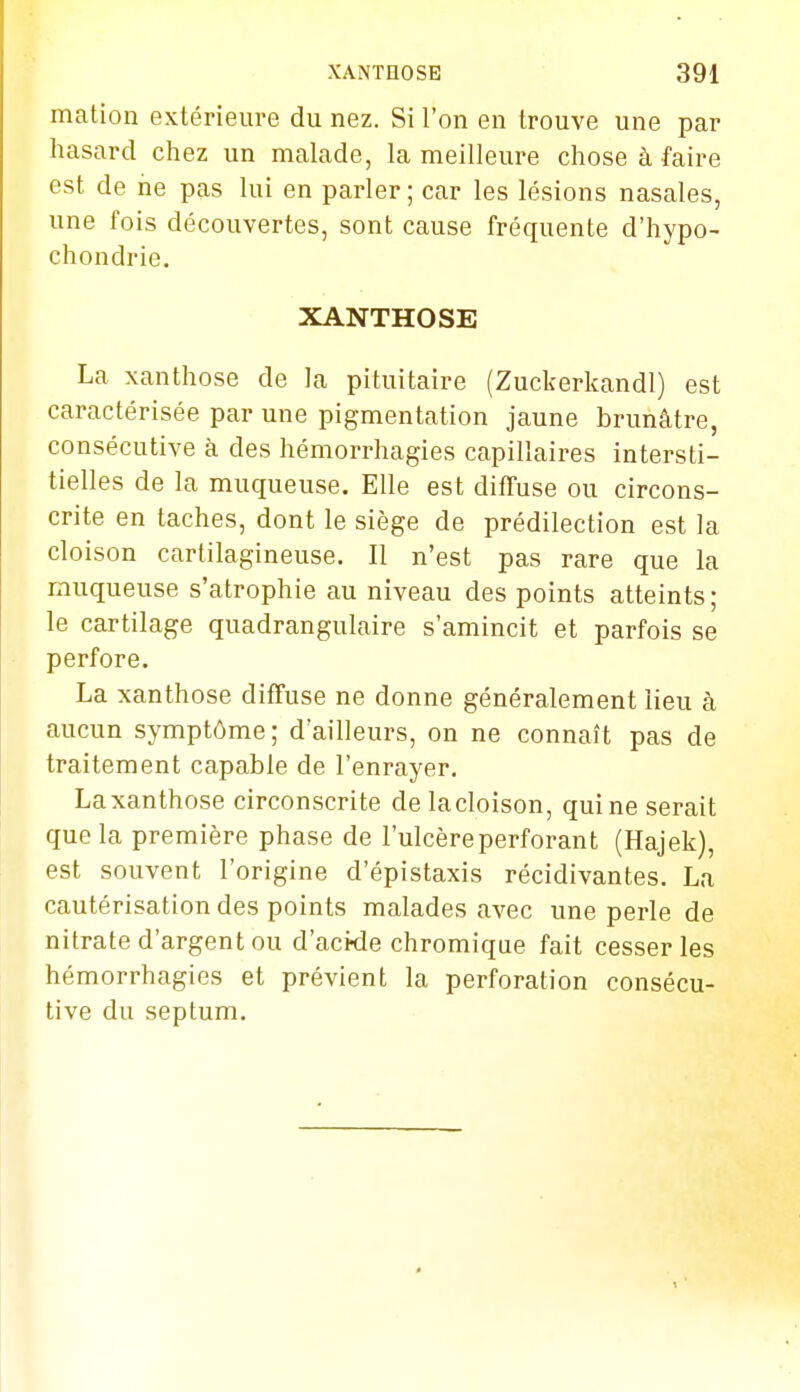 ination extérieure du nez. Si l'on en trouve une par hasard chez un malade, la meilleure chose à faire est de ne pas lui en parler ; car les lésions nasales, une fois découvertes, sont cause fréquente d'hypo- chondrie. XANTHOSE La xanthose de la pituitaire (Zuckerkandl) est caractérisée par une pigmentation jaune brunâtre, consécutive à des hémorrhagies capillaires intersti- tielles de la muqueuse. Elle est diffuse ou circons- crite en taches, dont le siège de prédilection est la cloison cartilagineuse. Il n'est pas rare que la muqueuse s'atrophie au niveau des points atteints; le cartilage quadrangulaire s'amincit et parfois se perfore. La xanthose diffuse ne donne généralement lieu à aucun symptôme; d'ailleurs, on ne connaît pas de traitement capable de l'enrayer. Laxanthose circonscrite de lacloison, qui ne serait que la première phase de l'ulcère perforant (Hajek), est souvent l'origine d'épistaxis récidivantes. La cautérisation des points malades avec une perle de nitrate d'argent ou d'acide chromique fait cesser les hémorrhagies et prévient la perforation consécu- tive du septum.