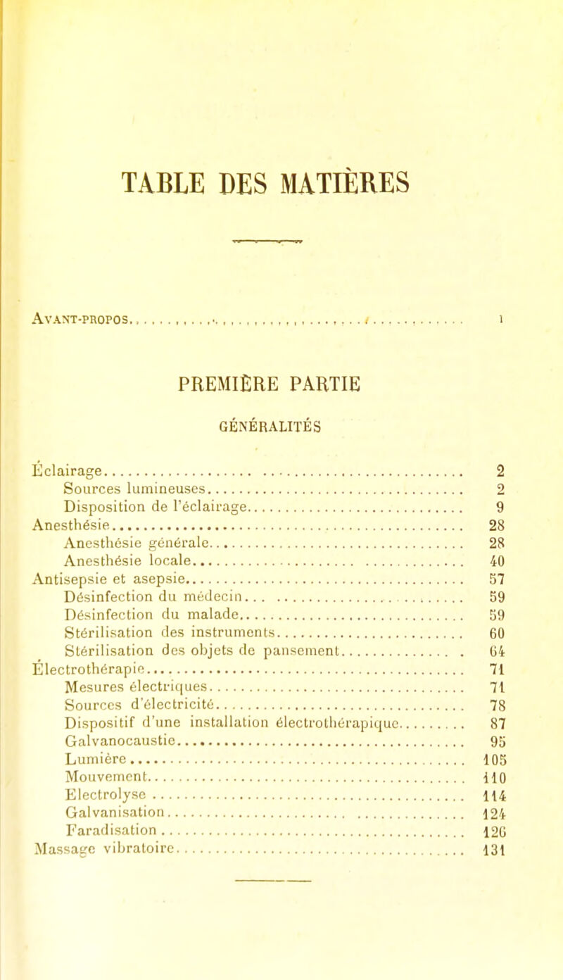 TABLE DES MATIÈRES Avant-propos.. , i PREMIÈRE PARTIE GÉNÉRALITÉS Éclairage 2 Sources lumineuses 2 Disposition de l'éclairage 9 Anesthésie 28 Anesthcsie générale 28 Anesthésie locale 40 Antisepsie et asepsie 57 Désinfection du médecin 59 Désinfection du malade 59 Stérilisation des instruments 60 Stérilisation des objets de pansement 64 Électrothérapie 71 Mesures électriques 71 Sources d'électricité 78 Dispositif d'une installation électrotliérapiquc 87 Galvanocaustie 95 Lumière 105 Mouvement 110 Electrolyse 114 Galvanisation 124 Faradisation 126 Massage vibratoire 131