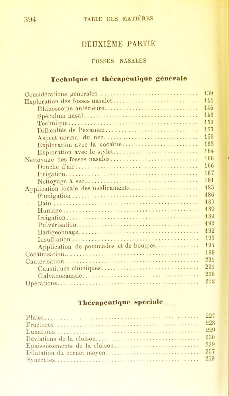 DEUXIÈME PARTIE FOSSES NASALES Technique et thérapeutique générale Considérations générales 139 Exploration des fosses nasales 144 Rhinoscopie antérieure 146 Spéculum nasal 146 Technique 150 Difficultés de l'examen 137 Aspect normal du nez 159 Exploration avec la cocaïne 163 Exploration avec le stylet 164 Nettoyage des fosses nasales 166 Douche d'air 166 Irrigation 167 Nettoyage à sec 181 Application locale des médicaments 185 Fumigation 186 Bain 187 Humage 189 Irrigation 189 Pulvérisation 190 Badigeonnage 192 Insufflation • 193 Application de pommades et de bougies 197 Cocaïnisation 199 Cautérisation 201 Caustiques chimiques 201 Galvanocaustie 206 Opérations 212 Thérapeutique spéciale Plaies 227 Fractures 228 Luxations 229 Déviations de la cloison 230 Epaississemonts de la cloison 239 Dilatation du cornet moyen 257 Synéchies 259