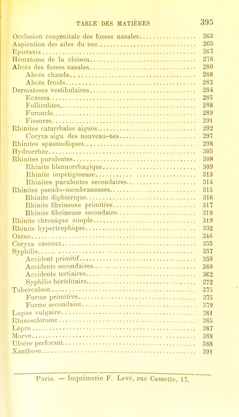 Occlusion congénitale des fosses nasales 263 Aspiration des ailes du nez 265 Epistaxis 267 Hématome de la cloison 218 Abcès des fosses nasales 280 Abcès chauds 280 Abcès froids 283 Dermatoses vestibulaires 284 Eczéma 285 Folliculites 288 Furoncle 289 Fissures 291 Rhinites catarrhales aiguës 292 Coryza aigu des nouveau-nés 297 Rhinites spasmodiques 298 Hydrorrhée 305 Rhinites purulentes 308 Rhinite blennorrhagique 309 Rhinite impétigineuse 313 Rhinites purulentes secondaires 314 Rhinites pseudo-membraneuses 315 Rhinite diphtérique 316 Rhinite fibrineuse primitive 317 Rhinite fibrineuse secondaire 319 Rhinite chronique simple 319 Rhinite hypertrophique 332 Ozène 346 Coryza caséeux 355 Syphilis 357 Accident primitif 358 Accidents secondaires 360 Accidents tertiaires 362 Syphilis héréditaire 272 Tuberculose 375 Forme primitive 375 Forme secondaire 379 Liqjus vulgaire 381 Rhinosclérome 385 Lèpre 387 Morve 388 Ulcère perforant 388 Xanthosc 391 Paris. — Imprimerie F. Levé, rue Cassette, 17.