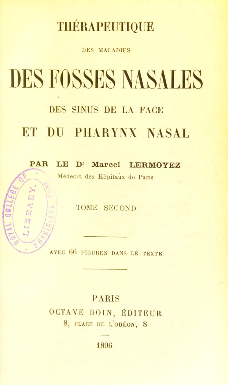 THÉRAPEUTIQUE DES MALADIES DES FOSSES NASALES DES SINUS DE LA FACE ET DU PHARYNX NASAL PAR LE Marcel LERMOYEZ Médecin des Hôpitaux de Paris TOME SECOND AVEC 66 FIGIJKES DANS LE TliXïE PARIS OCTAVE DOIN, ÉDITEUR 8, l'LACE IJE l'oDÉON, 8 1896