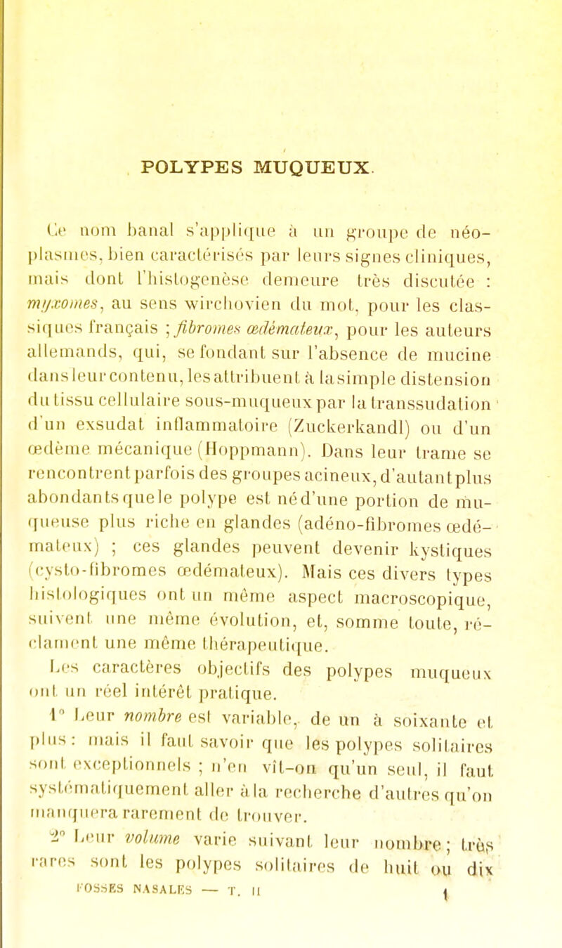 POLYPES MUQUEUX. Ce nom banal s'applique à un groupe de néo- plasmes, bien caractéi-isés par leurs signes cliniques, mais dont l'hislogcnèse demeure très discutée : mi/.wines, au sens wirchovien du mot, pour les clas- siques français \ fibromes œdématevx^ pour les auteurs allemands, qui, se fondant sur l'absence de mucine dansleurcontenu,lesattribuent à lasimple distension du tissu cellulaire sous-muqueux par la transsudation ' d'un exsudât inflammatoire (Zuckerkandl) ou d'un œdème mécanique (Hoppmann). Dans leur trame se rencontrent parfois des groupes acineux, d'autantplus abondants que ]e polype est né d'une portion de mu- (fueuse plus riche en glandes (adéno-fibromes œdé- mateux) ; ces glandes peuvent devenir kystiques (cysto-fibromes œdémateux). Mais ces divers types histologiques ont un môme aspect macroscopique, suivent une même évolution, et, somme toute, vd- clament une même thérapeutique. [.es caractères objectifs des polypes Tiiuqueux ont un réel intérêt pratique. I Leur nombre eH\ variable, de un h soixante et I)lus: mais il faut savoir que les polypes solitaires sont (>xceptionnols ; n'en vît-on qu'un seul, il faut systématitjucment aller à,la recherche d'autres qu'on manquera rarement de trouver. -2 l-eur volume varie suivant leur nombre; trùp rt.res sont les polypes solitaires de huit ou dix l'OSSES NASALRS — T. M 4