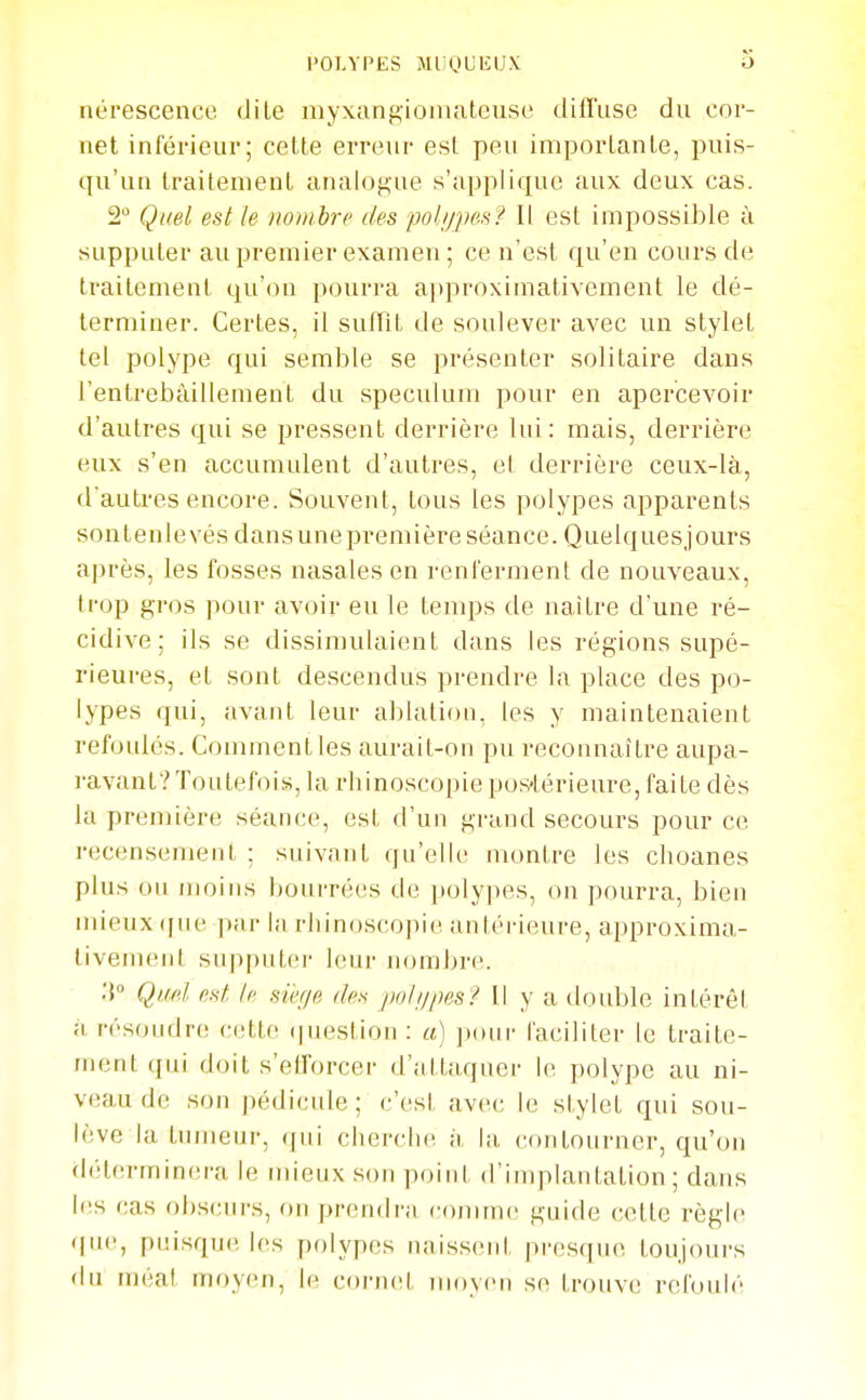 nérescence dite myxangiomateuso diffuse du cor- net inférieur; cette erreur est peu importante, puis- qu'un traitement analog'ue s'applique aux deux cas. 2 Quel est le xombre des ■pobjpe.s? Il est impossible ù supputer au premier examen ; ce n'est qu'en cours de traitement qu'on pourra approximativement le dé- terminer. Certes, il suffit de soulever avec un stylet tel polype qui semble se présenter solitaire dans l'entrebâillement du spéculum pour en apercevoir d'autres qui se pressent derrière lui: mais, derrière eux s'en accumulent d'autres, et derrière ceux-là, d'autres encore. Souvent, tous les polypes apparents sontenlevés dans une première séance. Quelques,)ours après, les fosses nasales en renferment de nouveaux, trop gros pour avoir eu le temps de naître d'une ré- cidive ; ils se dissimulaient dans les régions supé- rieures, et sont descendus prendre la place des po- lypes qui, avant leur alîlation, les y maintenaient refoulés. Comment les aurait-on pu recounaitre aupa- ravant? Toutefois, la rhinoscopie pos-térieure, faite dès la première séauce, est d'un grand secours pour ce recensement ; suivant qu'elle montre les choanes plus ou moins bourrées de polypes, on pourra, bien mieux ([ue par la rliinoscopie anléi-ieure, approxima- tivement supputer leur nombre. .'{ Quel est. le sièr/e des jmli/jm? Il y a double intérêt à résoudre cette (|uestion : a) pour faciliter le traite- jnent qui doit s'efforcer d'attaquer le polype au ni- veau de son pédicule; c'est avec le stylet qui sou- lève la tumeur, qui cherche à la contourner, qu'on déterminera le mieux son point d'implantation; dans les cas obscurs, on prendra comme guide cette règle que, puisque les polypes naissent presque loujcuirs du méat moyen, le cornet nujyen se trouve refoulé