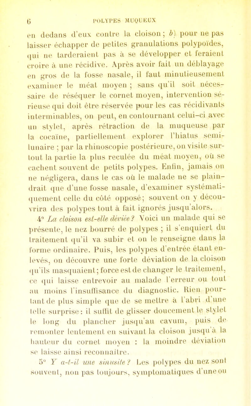 (j l'dLVPES MUyUKUX en dedans d'eux contre la cloison ; b) pour ue pas laisser échapper de petites granulations polypoïdes, qui ne tarderaient pas à se développer et feraient croire à une récidive. Après avoir fait un déblaya^e en gros de la fosse nasale, il faut minutieusement examiner le méat moyen ; sans qu'il soit néces- saire de réséquer le cornet moyen, intervention sé- rieuse qui doit être réservée pour les cas récidivants interminables, on peut, en contournant celui-ci avec un stylet, après rétraction de la muqueuse par la cocaïne, partiellement explorer l'hiatus semi- lunaire ; i)ar la rhinoscopie postérieure, on visite sur- tout la partie la plus reculée du méat moyen, où se cachent souvent de petits polypes. Entîn, jamais on ne négligera, dans le cas où le malade ne se plain- drait que d'une fosse nasale, d'examiner systémati- quement celle du côté opposé; souvent on y décou- vrira des polypes tout à fait ignorés jusqu'alors. 4 La cloison est-elle déviée? Voici un malade qui se présente, le nez bourré de polypes ; il s'enquiert du traitement (lu'il va subir et on le renseigne dans la forme ordinaire. Puis, les polypes d'entrée étant en- levés, on découvre une forte déviation de la cloison ([u'ils masquaient; force est de changer le traitement, ce (jui laisse entrevoir au malade l'erreur ou tout au moins l'insuirisance du diagnostic. Rien pour- tant de itlus simple que de se mettre à l'abri d'une lelle surprise: il sulfit de glisser doucement le slylet 1(1 long du plancher jusiju'au cavum, puis de rcuKtMter lentement en suivant la. cloison jusqua la hauteur du cornet moyen : la moindre déviation se laisse ainsi l'econnaître. 3 Y a-f-il une siniisUe ? Les |)olypes du nez son! souveni, non pas loujoui's. sym|)tomatiques d'une ou