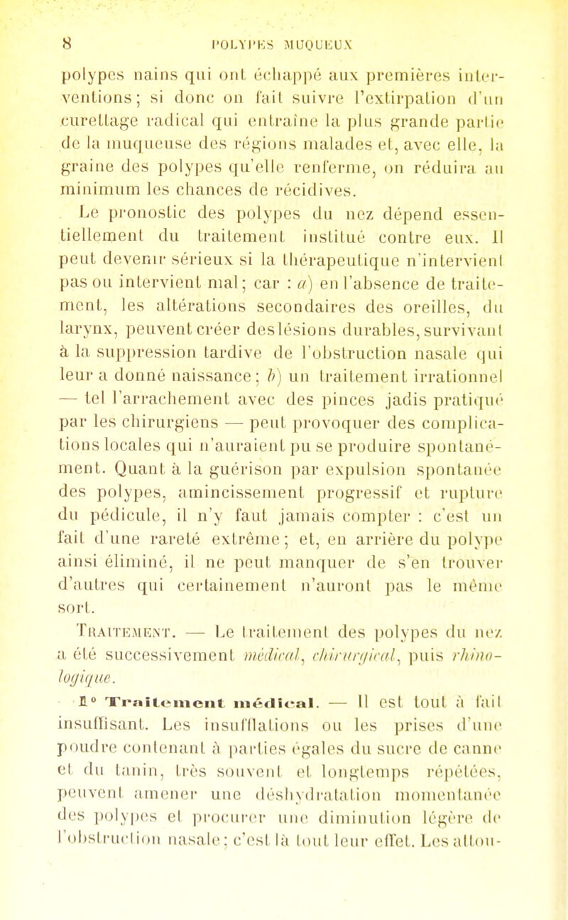 polypes nains qui onL échappé aux premières inlcr- ventions ; si donc on l'ail suivre l'exlirpaLion (l'un curelLage radical qui entraîne la plus grande parlic de la muqueuse des régions malades el, avec elle, la graine des polypes qu'elle renl'erme, on réduira an minimum les chances de récidives. . Le pronostic des polypes du nez dépend essen- tiellement du traitement institué contre eux. 11 peut devenir sérieux si la thérapeutique n'intervieni pas ou intervient mal; car : a) en l'absence de traite- ment, les altérations secondaires des oreilles, du larynx, peuvent créer deslésions durables, survivani à la suppression tardive de l'obstruction nasale qui leur a donné naissance; h) un traitement irrationnel — tel l'arrachement avec des pinces jadis pratiqué par les chirurgiens — peut provoquer des complica- tions locales qui n'auraient pu se produire spontané- ment. Quant à la guérison par expulsion spontanée des polypes, amincissement progressif et rupture du pédicule, il n'y faut jamais compter : c'est un lait d'une rareté extrême; el, en arrière du polype ainsi éliminé, il ne peut manquer de s'en trouver d'autres qui cei'tainemenl n'auront pas le même sort. Traitement. — Le IraitemenI des polypes du ne/, a été successivement inèdicdl, r//iruri/ir(//. puis rliiiio- lo(ji<iiic 1» Ti-s»it«iment inédioal. — Il est tout à l'ail insullisant. Les insul'llations ou les prises d'une poudre contenant à iiarties égales du sucre de canne el du tanin, très souveni et longtemps répétées, peuvent amener une déshydratation momentanée des ])olyp(îs et pi-ocui'er une diminulion légère de l'obstruction nasale; c'est là tout leur eU'et. Lesaltou-