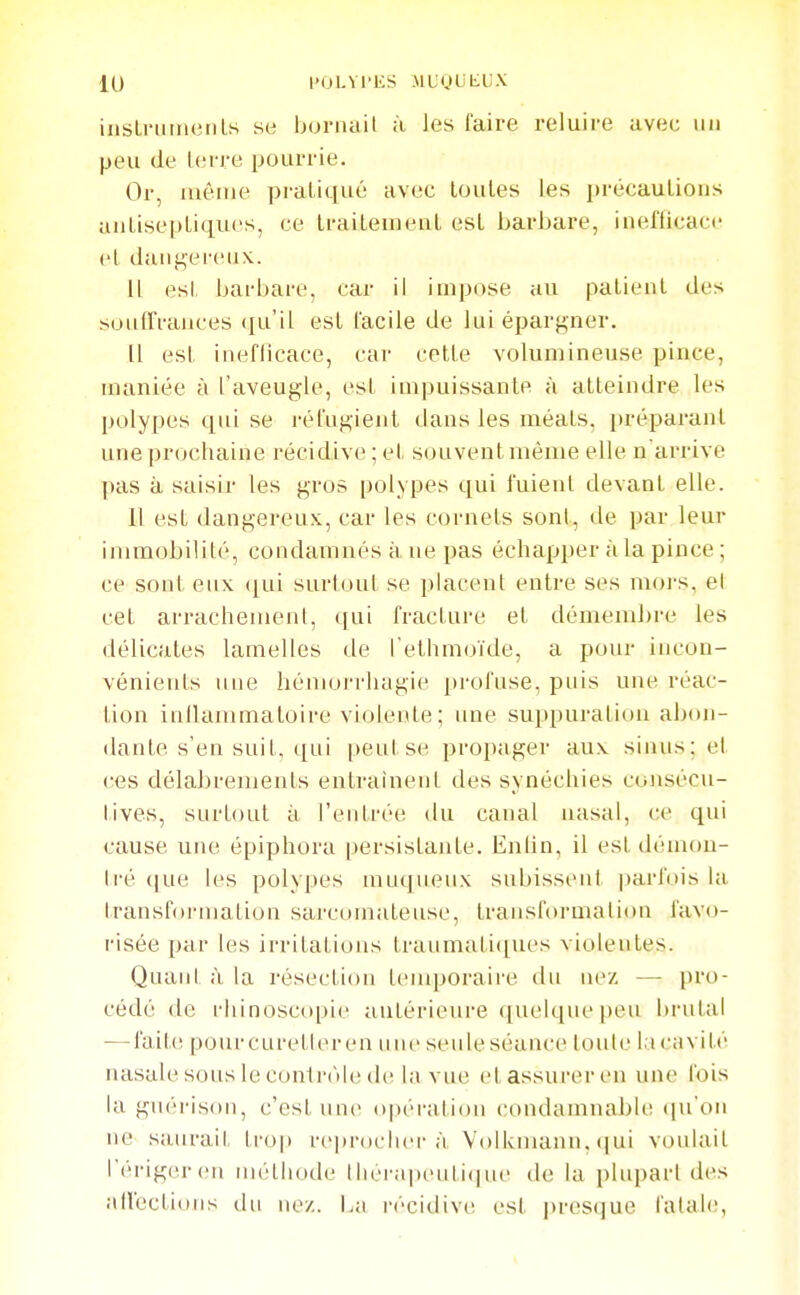 insLi-uinetiLs se bornait à les faire reluire avec un peu de Icrre pourrie. Or, même praliqué avec toutes les précautions antiseptiques, ce traitement est barbare, inefficace et dangereux. Il est barbare, car il impose au patient des souirrances ([u'il est facile de lui épargner. (1 est ineflicace, car cette volumineuse pince, maniée à l'aveugle, esl impuissante à atteindre les polypes qui se réfugient dans les méats, préparant une prochaine récidive ; et souvent même elle n'arrive pas à saisir les gros polypes qui fuient devant elle. Il est dangereux, car les cornets sont, de par leur immobilité, condamnés à ne pas échapper à la pince ; ce sont eux ([ui surtout se placent entre ses mors, el cet arrachement, qui fracture et démembre les délicates lamelles de l'ethmoïde, a pour incon- vénients une hémorrhagie profuse, puis une réac- tion inllammatoire violente ; une suppuration abon- dante s'en suit, ([ui |>eul se propager aux sinus; et ces délabrements entrainent des synéchies co)isécu- iives, surtout à l'entrée du canal nasal, ce qui cause une épiphora persistante. Enlin, il est démou- li'é (jue les polypes muquenx subissent parfois la transformation sarcomateuse, transformation favo- risée par les irritations traumali([ues violentes. Quant ;i la résection temporaire du nez — pro- cédé de rhinosco[)i(' aulérieure quelque peu brutal — fait(î pour eu relie l'en une seule séance toute la cavité nasale sous le con1r()le de; la vue et assurer en une fois la guérison, c'est une o|)éi'ation condamnable qu'on ne saurait ti-op reiirochei-à Volkmann, (|ui voulait réi'igereii iiiélliode tlierapeuli(|ue de la plupart des all'ections dn ne/. I.a i-écidive est presque fatale,