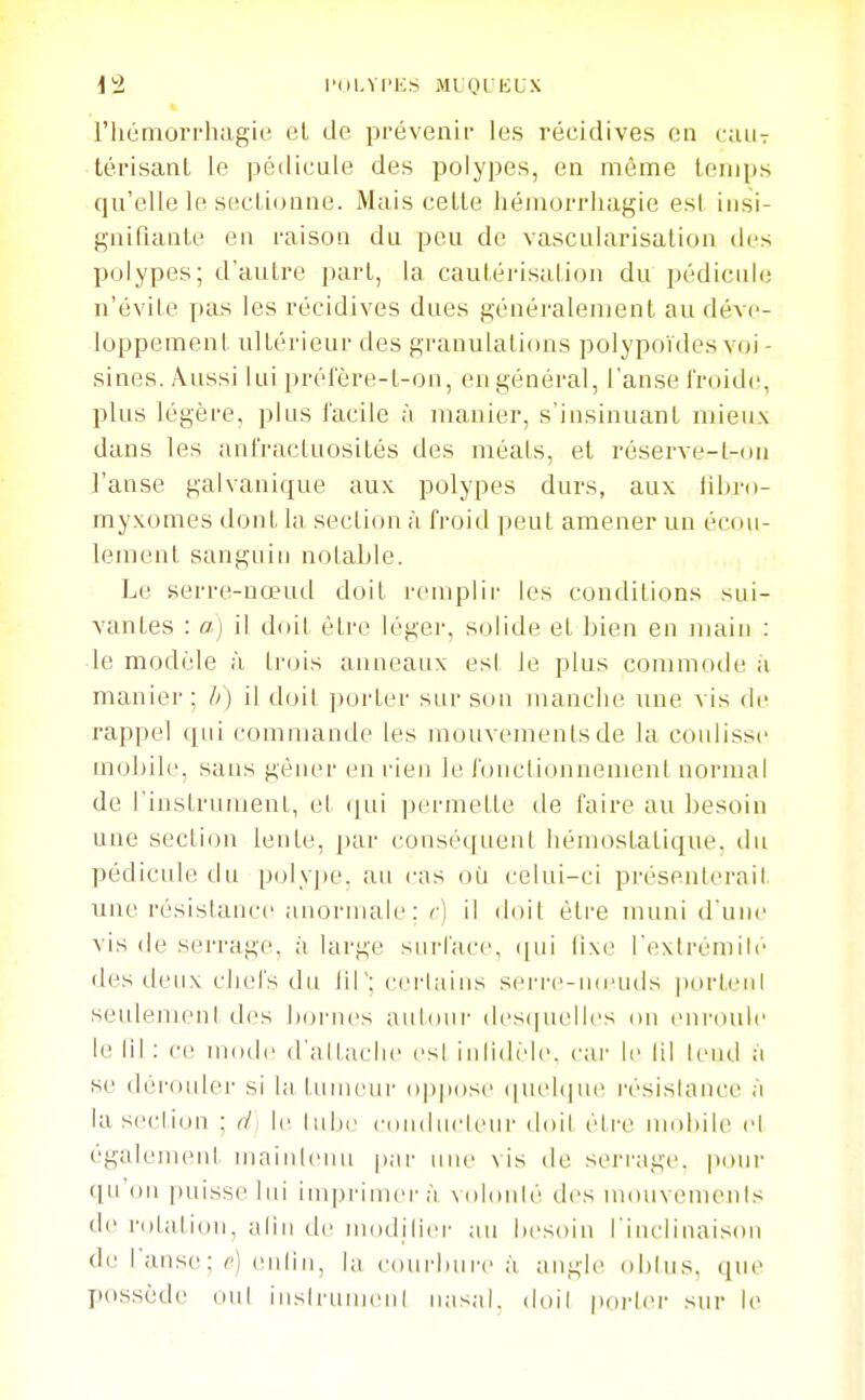 riiùmorrhagie el de prévenu' les récidives en cjuit térisanl le pédicule des polypes, en même lonips qu'elle le sectionne. Mais cette hémorrhagie est insi- gnifiante en raison du peu de vascularisation des polypes; d'autre part, la cautérisation du pédicule n'évite pas les récidives dues généralement au déve- loppement ultérieur des granulations polypoïdes voi- sines. Aussi lui prélere-t-on, en général, l'anse l'roidc, plus légère, plus lacile à manier, s'insinuant mieux dans les anl'ractuositôs des méats, et réserve-t-ou l'anse galvanique aux polypes durs, aux libro- myxomes dont la section à froid peut amener un écou- lement sanguin notable. Le serre-nœud doit remplir les conditions sui- vantes : a) il doit être léger, solide et bien en main : le modèle à trois anneaux esl le plus commode à manier; //) il doit porter sur sou manche une vis de rappel qui commande les mouvements de la coulisse moJ)ile, sans gêner en rien le fouclionnemeni normal de l'instrumenl, et (jui permette de faire au besoin une section lente, par conséquent IiémostaLique. du pédicule du polyjte. au cas où celui-ci présenterait une résistance anormale : r) il doit être muni il iiuc vis de serrage, à large sui-lacc, (|ui lixe l'extrémili' des deux chefs du liT: ccrlains serre-mcuds j)ort('iil seidemeni des bornes autour (l('S(|uelles on enroule le lit: ce mode d'attache est iiilidèlc. cai- le lil tend à se (léri)ider si la tunieiii' oppose (|uel(]iie résislaiice à la scclion ; (i< le tube cnudiicleur ddil être moliile cl également maintenu pai' une vis de seri'age. poui- qu'(ui puisse lui imprimei'à Nohuité des mouvements de ndalion, alin tic modilicr au besoin l'inclinaison de 1 anse ; c) (Miliu, la courhui'c à angle obtus, que jKissède ont instrument nasal, doil poi-lcM- sur le