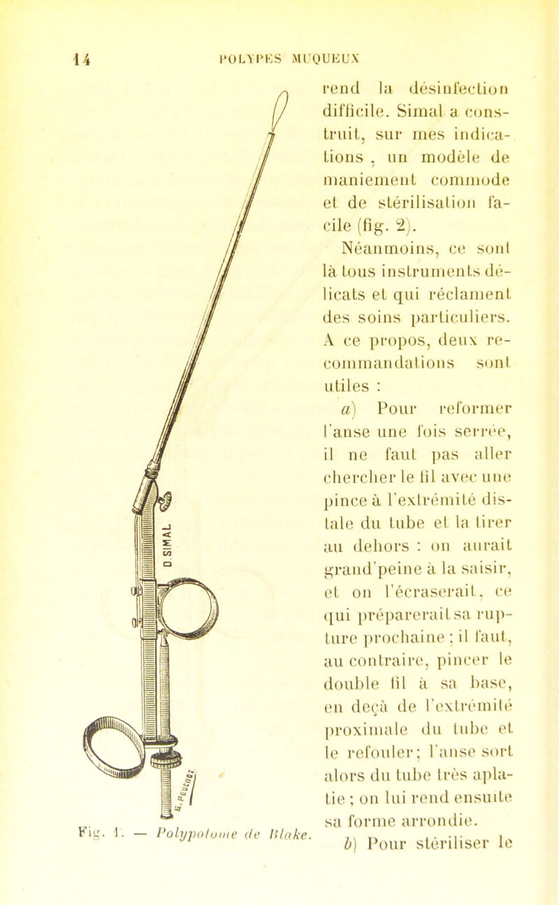 l'OL\l>KS > Polypoluiiie (/(' /)' OU EUX rend la désinleclion diflicile. Simal a c(jns- Iriiit, sur mes indica- Lions . un modèle de iiianiemeul commode et de slérilisalioii fa- cile (fig. 2). Néanmoins, ce soni là tous insLrumenLs dé- licats et qui réclamenl. des soins particuliers. A ce propos, deux re- commandations sont utiles : a) Pour reformer l'anse une l'ois serrée, il ne faut pas aller chercher le lit avec une pince à l'extrémité dis- tale du tube et la tirer au dehors : on aurait i^rand'peine à la saisir, et on l'écraserait, ce ([ui préparerait sa ru])- ture prochaine : il faut, au contraire, pincer le double lil k sa base, en deçà de l'extrémité proxinuile du tube et le refouler; l'anse sort alors du tube très apla- tie ; on lui rend ensuite sa forme arrondie. h] Pour stériliser le