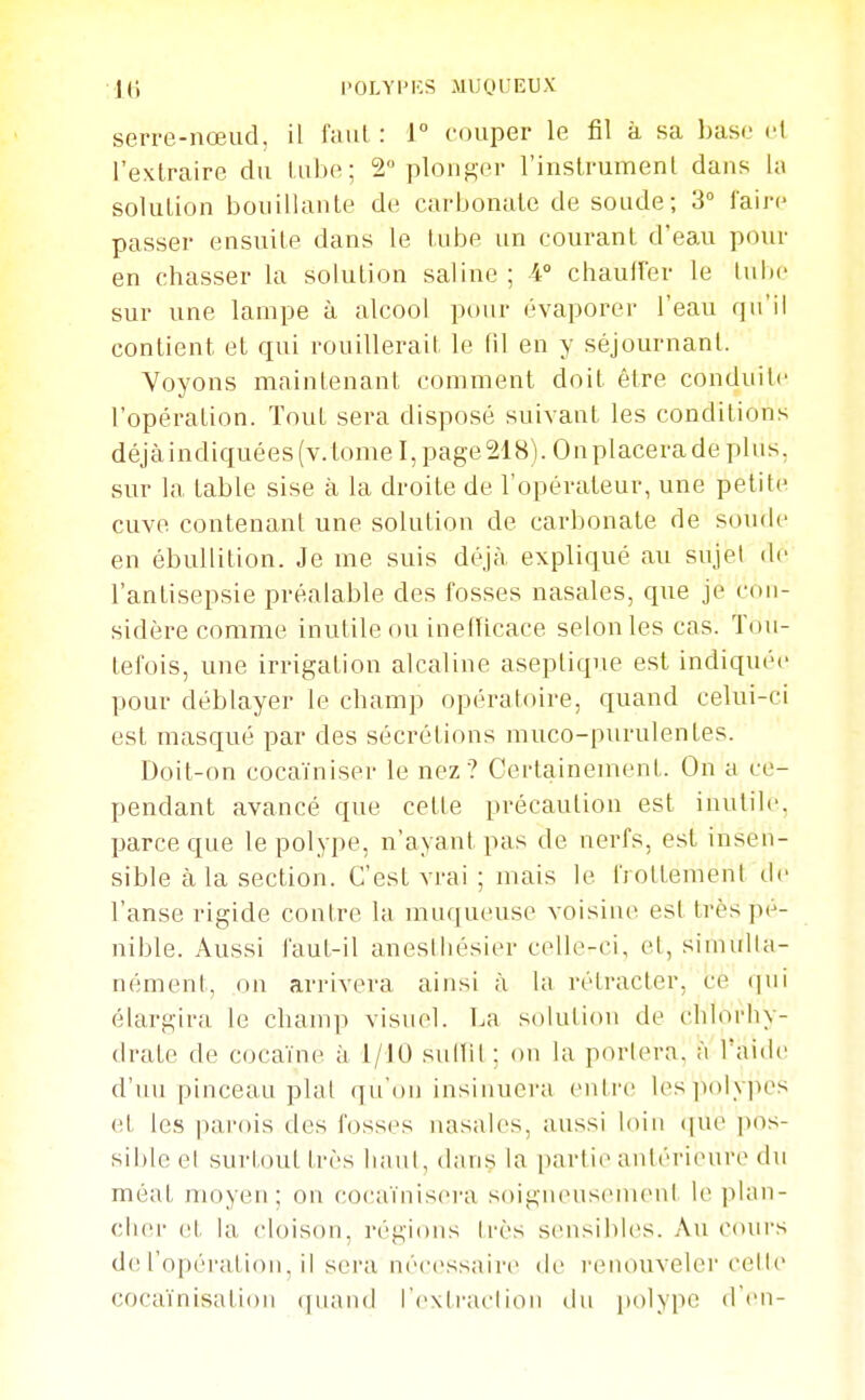 IH l'OLYPKS MUOl'EUX serre-nœud, il faut : i couper le fil à sa base cl l'extraire du luiie; 2 plonger l'instrumenl dans la solution bouillante de carbonate de soude; 3° l'aire passer ensuite dans le tube un courant d'eau pour en chasser la solution saline; 4° chauirer le lul)e sur une lampe à alcool pour évaporer l'eau qu'il contient et qui rouillerait le fil en y séjournant. Voyons maintenant comment doit être conduite l'opération. Tout sera disposé suivant les conditions déjà indiquées (v.lomel, page 218). On placera de plus, sur la table sise à la droite de l'opérateur, une petite cuve contenant une solution de carbonate de soude en ébullition. Je me suis déjà, expliqué au sujet de l'antisepsie préalable des fosses nasales, que je con- sidère comme inutile ou inefUcace selon les cas. Tou- tefois, une irrigation alcaline aseptique est indiquée pour déblayer le champ opératoire, quand celui-ci est masqué par des sécrétions muco-purulentes. Doit-on cocaïniser le nez ? Certainement. On a ce- pendant avancé que cette précaution est inutile, parce que le polype, n'ayant pas de nerfs, est insen- sible à la section. C'est vrai ; mais le frottement de l'anse rigide contre la muqueuse voisine est très pé- nible. Aussi faut-il anestliésier celle-ci, et, sinuilla- nément, on arrivera ainsi à la rétracter, ce (jui élargira le champ visuel. La solution de chlorhy- drate de cocaïne à 1/JO sullil ; on la portera, à l'aide d'un pinceau plat qu'on insiuuei'a eiili'c l(^s])olypes et les parois des fosses nasales, aussi loin (|ue pos- sible et surl,out très luiul, dans la partie antérieure du méat moyen; on co(;aïnisei'a soigneusemeul le plan- cher (!t la cloison, régions très sensibles. Au cmirs de ro[)éi';ilioii. il sera nécessaire de l'cnouveler cette cocaïnisatioii ([iiaiid rexiraclioii du polype d'en-