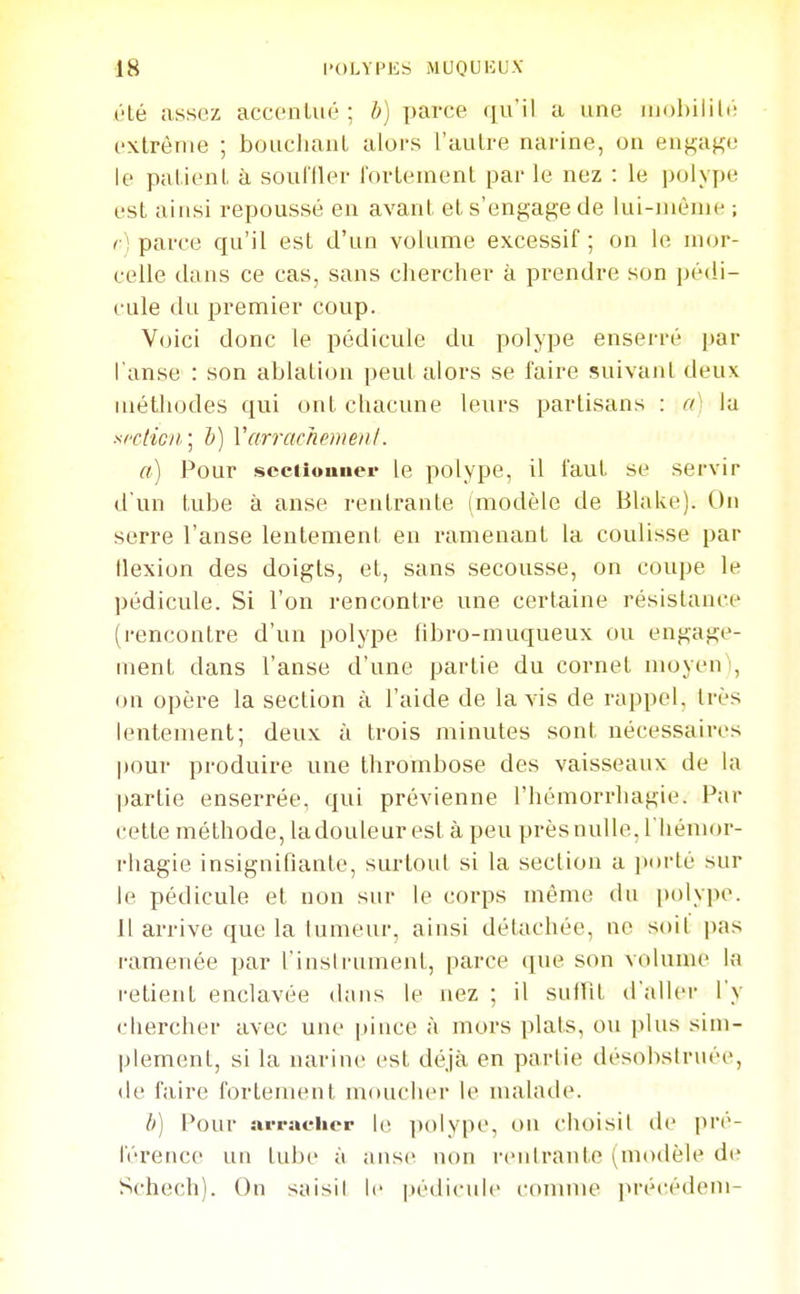 (Hé assez accenlué ; b] parce qu'il a une extrême ; bouchant alors l'autre narine, on engage le patient à soufiler fortement par le nez : le polype est ainsi repoussé en avant et s'engage de lui-même ; <■] parce qu'il est d'un volume excessif ; on le mor- celle dans ce cas, sans chercher à prendre son pédi- cule du premier coup. Voici donc le pédicule du polype enserré par l'anse : son ablation peul alors se faire suivant deux méthodes qui ont chacune leurs partisans : a': la s/'cticji] h) VarrachemenI. a) Pour scciiouiicr le polype, il faut se servir d'un tube à anse rentrante (modèle de Blake). On serre l'anse lentement en ramenant la coulisse par Ilexion des doigts, et, sans secousse, on coupe le pédicule. Si l'on rencontre une certaine résistance (rencontre d'un polype fibro-muqueux ou engage- ment dans l'anse d'une partie du cornet moyen), on opère la section à l'aide de lavis de rappel, très lentement; deux à trois minutes sont nécessaires pour produire une thrombose des vaisseaux de la partie enserrée, qui prévienne l'hémorrhagie. Par cette méthode, la douleur est à peu près nulle. l'Iiémor- rhagie insignifiante, surtout si la section a jiorté sur le pédicule et non sur le corps même du [)olype. 11 arrive que la lumeur, ainsi détachée, ne soit pas ramenée par l'instrument, parce que son volume In i-etient enclavée diuis le nez ; il suffit d'aller l'y chercher avec une pince à mors plats, ou plus sim- plement, si la narine est déjà en partie désobstruée, (le faire fortement moucher le malade. h) Pour îu-raclicr le ])olype, OU choisit de pré- férence un tube à anse non rentrante (modèle de Schech). On saisi! le pédicide comme précédem-