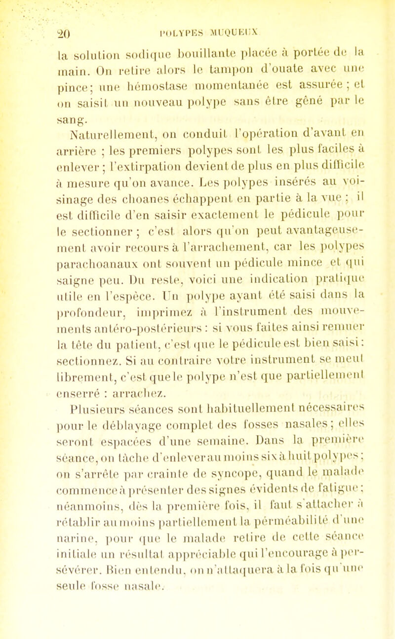 ^0 l'dLVPES mi:qui:i;x la soluLion sodiqiie bouillaiilc placée à portée de la main. On relire alors le tanijjon d'ouate avec nne pince; une hémostase momentanée est assurée ; et on saisi! un nouveau polype sans être gêné par le sang. Naturellement, on conduit l'opération d'avant en arrière ; les premiers polypes sont les plus faciles à enlever ; l'extirpation devient de plus en plus difficile à mesure qu'on avance. Les polypes insérés au voi- sinage des clioanes échappent en partie à la vue ; il est difficile d'en saisir exactement le pédicule pour le sectionner ; c'est alors qu'on peut avantageuse- ment avoir recours à l'arrachement, car les polypes parachoanaux ont souvent un pédicule mince et qui saigne peu. Du reste, voici une indication pratique utile en l'espèce. Un polype ayant été saisi dans la profondeur, imprimez à l'instrument des mouve- ments antéro-postérieui's : si vous faites ainsi remuer la tête du palient, c'est (jue le pédicule est bien saisi : sectionnez. Si au contraire votre instrument se meul librement, c'est quele polype n'est que partiellement enserré : arracliez. ;..î,ii Plusieurs séances sont habituellemeni nécessaires pour le déblayage complet des fosses nasales; elles seront espacées d'une semaine. Dans la première séance, on tâche d'enlever au moins six à huit polypes : on s'arrête p;ir crainte de syncope, quand le malade commence à présenter des signes évidents de fatigue : néanmoins, ilès la première fois, il faut s attacher a rétablir au moins partiellement la perméabilité d'une narine. i)onr (|ue le malade retire de cette séance initiale un résultat appréciable qui l'encourage à i)er- sévérer. Rien entendu, on n'attatinera à la fois qu unv seule fosse nasale.