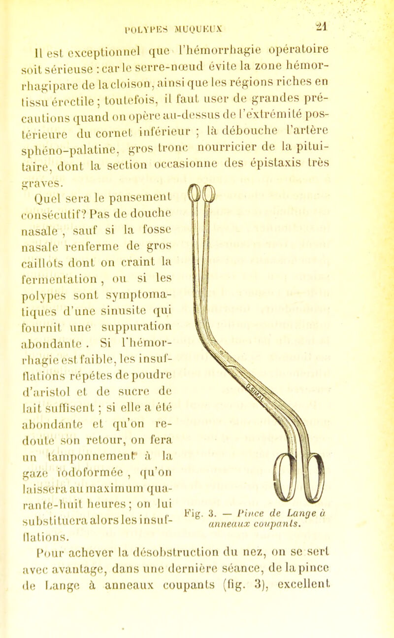 Il est CKcepUoniiel que l'hémorrhagie opératoire soit sérieuse : car le serre-nœud évite la zone hémor- rhag-ipare de lacloison, ainsi que les régions riches en tissu éroctile; toutefois, il faut user de grandes pré- cautions quand on opère au-dessus de l'extrémité pos- térieure du cornet inférieur ; là débouche l'artère sphéno-palatine, gros tronc nourricier de la pitui- taire, dont la section occasionne des épistaxis très graves. Quel sera le pansement consécutif? Pas de douche nasale , sauf si la fosse nasale renferme de gros caillots dont on craint la fermentation, ou si les polypes sont symptoma- tiques d'une sinusite qui fournit une suppuration abondante . Si l'hémor- rhagie est faible, les insuf- flations répètes de poudre d'aristol et de sucre de lait suffisent ; si elle a été abondante et qu'on re- doute son retour, on fera un tamponnement' à la gaze iodoformée , (|u'on laissera au maximum qua- rante-huit heures ; on lui substi tuera alors les insuf- llations. l^our achever la désobstruction du nez, on se sert avec avantage, dans une dernière séance, de la pince de l-ange à anneaux coupants (fig. 3), excellent Fig. 3. — l'ilice de Lange à anneaux coupanls.