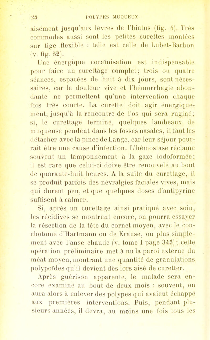 ;>/t l'OLVI'KS MLOl i:i.X aisément jusqu'aux lèvres de l'hiaUis (fig. \). Très commodes aussi sont les petites curettes luonlées sur tige flexible : telle est celle de Lubet-Barbon (V. fig. o2). Une énergique cocaïnisalion est indispensaljle pour l'aire un curettage complet; trois ou quatre séances, espacées de huit à dix jours, sont néces- saires, car la douleur vive et l'hémorrhagie abon- dante ne permettent qu'une intervention chaque lois très courte. La curette doit agir énergique- ment, jusqu'à la rencontre de l'os qui sera ruginé; si, le curettage terminé, quelques lambeaux de muqueuse pendent dans les fosses nasales, il faut les <létacher avec la pince de Lange, car leur séjour pour- rait être une cause d'infection. L'hémostase réclame souvent un tamponnement à la gaze iodoformée; il est rare que celui-ci doive être renouvelé au bout de (|uarante-huit heures. A la suite du curettage, il se produit parfois des névralgies faciales vives, mais ([ui durent peu, et que quelques doses d'anlipyrine suffisent à calmer. Si, après un curettage ainsi pratiqué avec soin, les récidives se montrent encore, on pourra essayer la résection de la tète du cornet moyen, avec le con- chotome d'Hartmann ou de Krause, ou plus simple- ment avec l'anse chaude (v. tome I page 343) ; cette opération préliminaire met à nu la paroi externe du méat moyen, montrant une quantité de granulations polypoïdes qu'il devient dès lors aisé de curetter. Après guérison apparente, le malade sera en- core examiné au bout de deux mois : souvent, on aura alors à enlever des polypes qui avaient écliapp(î aux premières interventions. Puis, pendant plu- sieurs années, il devra, au moins une fois tous les