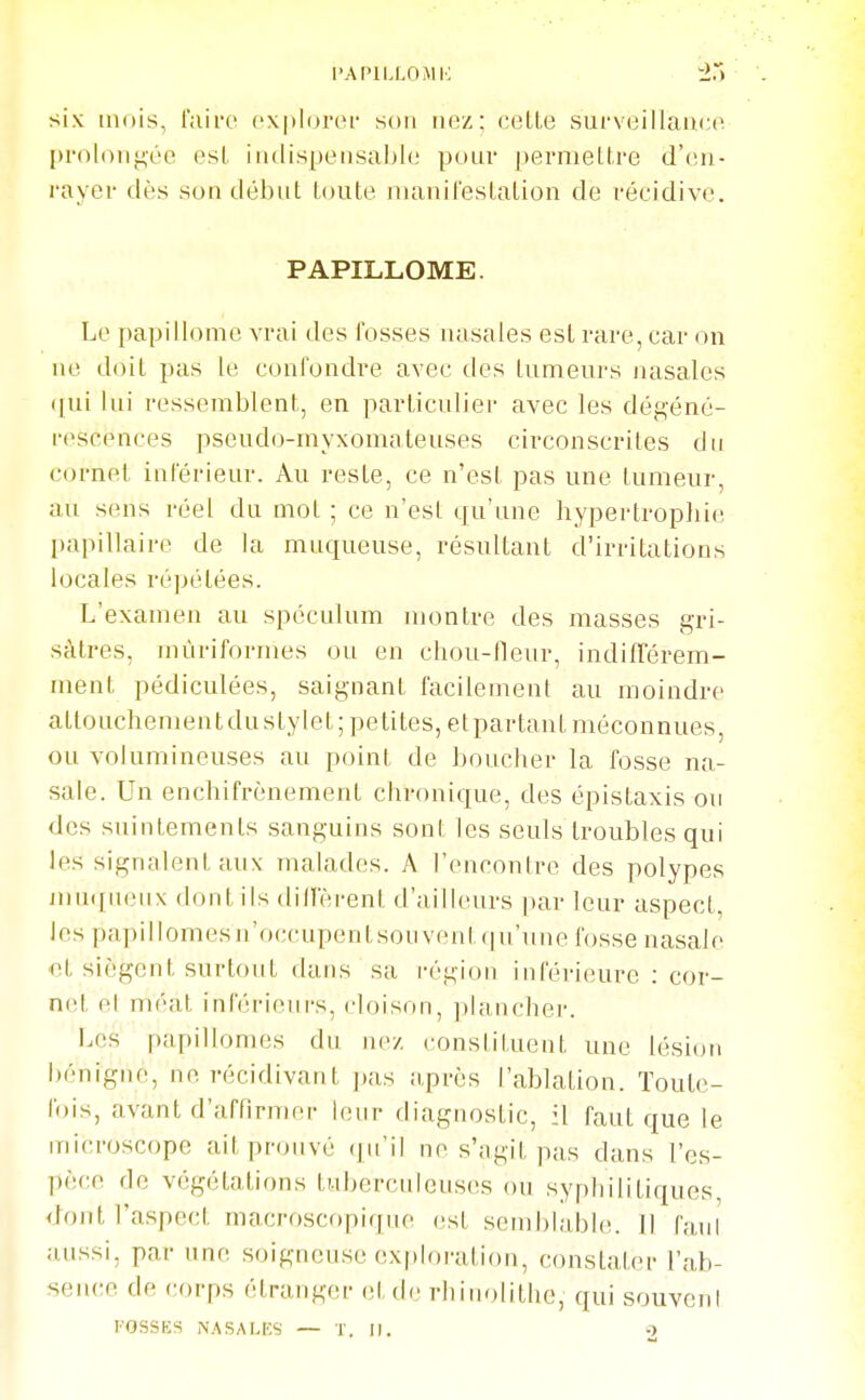 l'AI'lLLOMh; six mois, l'aii-e cxploroi- son luiz; celle surveillance pi'oloii^éc esl iiulispensal)le pour j)ermellre d'en- rayer dès son début loute nianileslalion de récidive. PAPILLOME. Le papillome vrai des fosses nasales esl rare, car ()n ne doit pas le confondre avec des Inmeurs nasales (|ui lui ressemblent, en parlicidiei- avec les déi^éné- rescences pseudo-myxomaleuses circonscrites du cornet inférieur. Au reste, ce n'est pas une tumeur, au sens réel du mot ; ce n'est qu'une hypertropliie I)apillaire de la muqueuse, résultant d'irritations locales répétées. L'examen au spéculum montre des masses gri- sâtres, inùriformes ou en chou-fleur, indifTérem- menl pédiculées, saignant facilement au moindre attouchementdustylet; petites, etpartanl méconnues, ou volumineuses au point de boucher la fosse na- sale. Un enchifrènement chronique, des épistaxis ou des suintements sanguins sont les seuls troubles qui les signalent aux malades. A rencontre des polypes jnn([uenx dont ils dillerenl d'ailleurs par leur aspect, les papillomesn'occupenlsouvent(|u'une fosse nasale ■cl siègent surtout dans sa i-égion inférieure : cor- net et méat inférieui's, cloison, plancher. Les papillomes du luv, constituent une lésion bénigne, ne récidivant pas ;iprès l'ablation. ïoule- fois, avant d'affirmer leur diagnostic, il faut que le microscope ait prouvé qu'il ne s';igil pas dans l'es- pèce de végétations tuberculeuses ou syphilitiques <:iont l'aspect macroscopique esl sem])lable. II fan! aussi, par une soigneuse exploration, constater l'ab- sence de corps étranger et de rhinolithe, qui souvent FOSSES NASALES — T. U. O