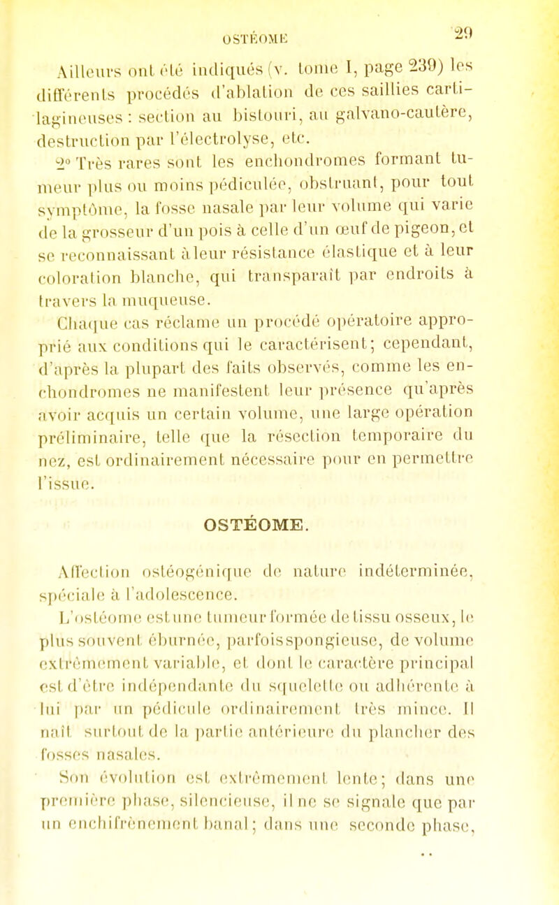 OSÏÉOMK Ailleurs ont (Hé indiqués (v. loiue I, page 239) les diCférenls procédés d'ablalioii de ces saillies carti- laKineuscs: section au bisloiiri, au galvano-caulère, destruction par l'électrolyse, etc. Très rares sont les encliondromes formant tu- meur i)]us ou moins pédiculée, obstruant, pour tout symptôme, la fosse nasale par leur volume qui varie de la grosseur d'un pois à celle d'un œuf de pigeon, et se reconnaissant àleur résistance élastique et à leur coloration blanche, qui transparaît par endroits h travers la muqueuse. Chaque cas réclame un procédé opératoire appro- prié aux conditions qui le caractérisent; cependant, d'après la plupart des faits observés, comme les en- chondromes ne manifestent leur présence qu'après avoir acquis un certain volume, une large opération préliminaire, telle que la résection temporaire du nez, est ordinairement nécessaire pour en permettre l'issue. OSTÉOME. Affection ostéogénique de nature indéterminée, spéciale ii l'adolescence. L'ostéome estime tumeur formée de tissu osseux, le plus souvent éburnée, parfoisspongieuse, de volume extrêmement variable, et dont le caractère principal est d'être indépendante du squelette ou adhérente à lui par un pédicule ordinairement très mince. Il riait surtout de la parlie antérieuiv; du plancliiir des fosses nasales. Son évolution est extrêmement lente; dans une première phase, silencieuse, il ne se signale que par un enchifrènement banal; dans une seconde phase,